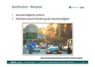 Gamification – Beispiele 
▶ Geschwindigkeits‐Lotterie 
▶ Teilnahme durch Einhaltung der Geschwindigkeit 
http://www.thefuntheory.com/fun‐theory‐award 
23. Oktober 2014 Fachzentrum Intelligente Dienste für Bürger und Behörden 32 
 