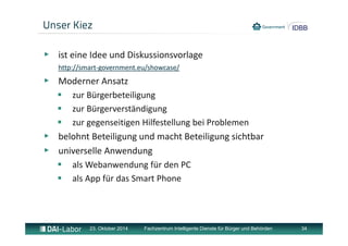 Unser Kiez 
▶ ist eine Idee und Diskussionsvorlage 
http://smart‐government.eu/showcase/ 
▶ Moderner Ansatz 
 zur Bürgerbeteiligung 
 zur Bürgerverständigung 
 zur gegenseitigen Hilfestellung bei Problemen 
▶ belohnt Beteiligung und macht Beteiligung sichtbar 
▶ universelle Anwendung 
 als Webanwendung für den PC 
 als App für das Smart Phone 
23. Oktober 2014 Fachzentrum Intelligente Dienste für Bürger und Behörden 34 
 