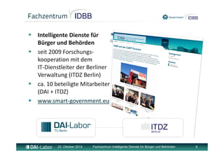 Fachzentrum IDBB 
▶ Intelligente Dienste für 
Bürger und Behörden 
▶ seit 2009 Forschungs‐kooperation 
mit dem 
IT‐Dienstleiter der Berliner 
Verwaltung (ITDZ Berlin) 
▶ ca. 10 beteiligte Mitarbeiter 
(DAI + ITDZ) 
▶ www.smart‐government.eu 
23. Oktober 2014 Fachzentrum Intelligente Dienste für Bürger und Behörden 6 
 