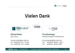 Vielen Dank 
Michael Meder 
Dipl. Inform. 
michael.meder@dai-labor.de 
tino.eilenberger@itdz-berlin.de 
23. Oktober 2014 Fachzentrum Intelligente Dienste für Bürger und Behörden 64 
Fon 
Fax 
+49 (0) 30 / 314 – 74 
+49 (0) 30 / 314 – 74 003 
073 
Tino Eilenberger 
Produktmanager für Portaldienste 
Fon 
Fax 
+49 (0) 30 / 90222 – 
+49 (0) 30 / 90 28 – 3023 
6510 
