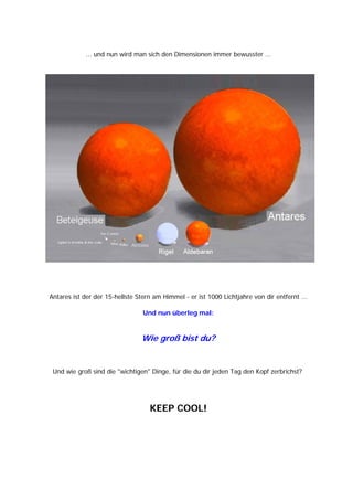 ... und nun wird man sich den Dimensionen immer bewusster ...




Antares ist der der 15-hellste Stern am Himmel - er ist 1000 Lichtjahre von dir entfernt ...

                                 Und nun überleg mal:


                                Wie groß bist du?


 Und wie groß sind die "wichtigen" Dinge, für die du dir jeden Tag den Kopf zerbrichst?




                                   KEEP COOL!
 