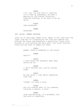 2.
Created using Celtx
GEMMA
i'll just try and find it tomorrow
it'll come up somewhere, we have a
meeting at the funeral directors
tomorrow morning, so we have to be up
early
SARAH
okay goodnight
GEMMA
goodnight
INT. NIGHT. GEMMAS BEDROOM
later on in the night Gemma still awake in her room with the
light from her TV illuminating the room and someone has
entered the house and meanwhile a mysterious figure from
outside is lick pocking the back door, the noise startles
sarah and she goes to gemma for help.
SARAH
gemma! there's somebody in the house-
GEMMA
what?!?
SARAH
i just heard the backdoor open what
should we do.
GEMMA
i don't believe you, you're joking
right
SARAH
No why would i joke about something
like that
GEMMA
*sighs* ill have a look.
SARAH
are you stupid? what if its someone,
could be a rapist, a thie-
GEMMA
stop overreacting, it's probably just
the wind or something
 