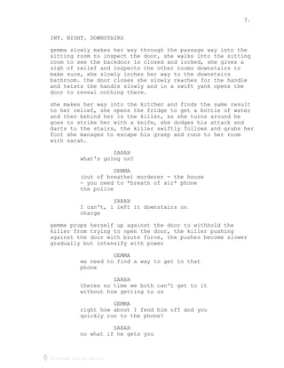 3.
Created using Celtx
INT. NIGHT. DOWNSTAIRS
gemma slowly makes her way through the passage way into the
sitting room to inspect the door, she walks into the sitting
room to see the backdoor is closed and locked, she gives a
sigh of relief and inspects the other rooms downstairs to
make sure, she slowly inches her way to the downstairs
bathroom. the door closes she slowly reaches for the handle
and twists the handle slowly and in a swift yank opens the
door to reveal nothing there.
she makes her way into the kitchen and finds the same result
to her relief, she opens the fridge to get a bottle of water
and then behind her is the killer, as she turns around he
goes to strike her with a knife, she dodges his attack and
darts to the stairs, the killer swiftly follows and grabs her
foot she manages to escape his grasp and runs to her room
with sarah.
SARAH
what's going on?
GEMMA
(out of breathe) murderer - the house
- you need to *breath of air* phone
the police
SARAH
I can't, i left it downstairs on
charge
gemme props herself up against the door to withhold the
killer from trying to open the door, the killer pushing
against the door with brute force, the pushes become slower
gradually but intensify with power
GEMMA
we need to find a way to get to that
phone
SARAH
theres no time we both can't get to it
without him getting to us
GEMMA
right how about I fend him off and you
quickly run to the phone?
SARAH
no what if he gets you
 