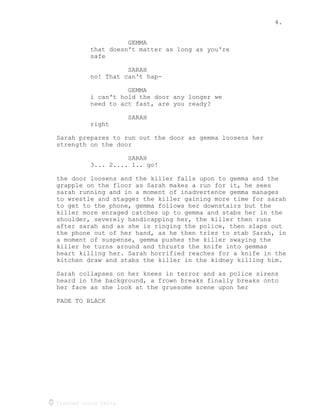 4.
Created using Celtx
GEMMA
that doesn't matter as long as you're
safe
SARAH
no! That can't hap-
GEMMA
i can't hold the door any longer we
need to act fast, are you ready?
SARAH
right
Sarah prepares to run out the door as gemma loosens her
strength on the door
SARAH
3... 2.... 1.. go!
the door loosens and the killer falls upon to gemma and the
grapple on the floor as Sarah makes a run for it, he sees
sarah running and in a moment of inadvertence gemma manages
to wrestle and stagger the killer gaining more time for sarah
to get to the phone, gemma follows her downstairs but the
killer more enraged catches up to gemma and stabs her in the
shoulder, severely handicapping her, the killer then runs
after sarah and as she is ringing the police, then slaps out
the phone out of her hand, as he then tries to stab Sarah, in
a moment of suspense, gemma pushes the killer swaying the
killer he turns around and thrusts the knife into gemmas
heart killing her. Sarah horrified reaches for a knife in the
kitchen draw and stabs the killer in the kidney killing him.
Sarah collapses on her knees in terror and as police sirens
heard in the background, a frown breaks finally breaks onto
her face as she look at the gruesome scene upon her
FADE TO BLACK
 