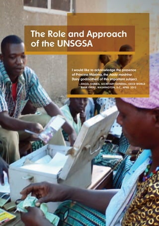 the role and Approach 
of the UNSGSA 
7 UNSGSA ANNUAL REPORT 2012 
i would like to acknowledge the presence 
of Princess máxima, the hada madrina 
[fairy godmother] of this important subject. 
— áNGel GUrríA, SecretAry-GeNerAl, oecd world 
BANk eveNt, wAShiNGtoN, d.c., APril 2012 
 