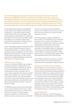 As the United Nations Secretary-General’s Special Advocate for Inclusive Finance for 
development (UNSGSA), H R H Princess Máxima of the Netherlands raises awareness, 
encourages leadership, and fosters action toward financial inclusion Her central message is 
that financial inclusion is a means to accelerate progress toward development goals such as 
better health, education, poverty alleviation, food security, and vibrant economies To have 
impact, financial services must be designed with these goals and client circumstances in mind 
UNSGSA ANNUAL REPORT 2012 8 
The UN Secretary-General Ban Ki-moon designated 
Princess Máxima as the UNSGSA in 2009 based on 
her experience in international banking, emerging 
markets, development, and prior participation in UN 
advisory groups on inclusive finance. Her decade-long 
commitment to financial inclusion has yielded a depth 
of knowledge and an influential network. The UN 
Secretary-General extended the mandate of Princess 
Máxima for a second two-year term in 2011. 
In 2011, Princess Máxima was also named the Honorary 
Patron of the G20 Global Partnership for Financial 
Inclusion (GPFI). The GPFI is an important platform for 
coordination, policy, and advocacy. In this role, Princess 
Máxima works closely with G20 member governments, 
the GPFI implementing partners, and other national 
governments and global stakeholders to advance the 
G20 Action Plan on Financial Inclusion. 
APPROACH OF THE UNSGSA 
In dozens of countries, the UNSGSA raises awareness 
and builds commitment by calling attention to how 
inclusive financial policies and services can advance 
rural and urban development, job creation, and 
equitable growth. Through conversations with low-income 
clients, practitioners, policy makers, and thought 
leaders, Princess Máxima has a unique and strategic 
view of financial inclusion. She uses these insights to 
share lessons and recommend priority actions. She also 
seeks strategic opportunities to positively influence the 
agenda through speeches, meetings, country visits, 
and press interviews. 
The UNSGSA regularly convenes diverse stakeholders, 
at the country and global level who may not have 
recognized financial inclusion as a mutual interest. 
This year, for example, she brought together 
practitioners, academics, and policymakers to 
identify measures to increase access to micro-health 
insurance in developing countries. By facilitating 
dialogue, Princess Máxima builds support for common 
goals and fosters partnerships, helping to translate 
awareness into action. 
All of Princess Máxima’s outreach as UNSGSA and 
Honorary Patron of the G20 GPFI is done in partnership 
with governments and national stakeholders, such as 
financial service providers, phone companies, businesses, 
welfare agencies, and researchers. She connects 
with global financial standard setters, civil society 
organizations, and multilateral institutions, including UN 
country teams, the International Monetary Fund (IMF), 
and the OECD. She cooperates closely with an advisory 
Reference Group to encourage strategic approaches that 
unify stakeholders around common national goals. 
Princess Máxima thanks the many partners, institutions, 
leaders and clients she has had the opportunity to 
collaborate with in the advancement of financial inclusion. 
FINANCIAl INClUSION IN THE NETHERlANdS 
Princess Máxima is an active champion on access to 
finance, and financial literacy in her home country. As a 
member of the Dutch Committee for Entrepreneurship and 
Finance, Princess Máxima encourages coaching, business 
skills training, and small loans to entrepreneurs starting 
or running businesses in the Netherlands. Since 2008, 
she has engaged in advocacy for financial education, 
most notably for children and youth. Princess Máxima 
is Honorary Chair of Wiser in Money Matters, a national 
partnership of banks, schools, government, consumer 
organizations, and research institutions. She shares the 
experiences of these initiatives with stakeholders abroad, 
and brings back lessons to enrich her work at home. 
MORE INFORMATION 
UNSGSA: www.unsgsa.org | G20 GPFI: www.gpfi.org 
The Royal House of the Netherlands: www.koninklijkhuis.nl 
 