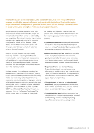 Financial inclusion is universal access, at a reasonable cost, to a wide range of financial 
services, provided by a variety of sound and sustainable institutions. Financial i nclusion 
helps families and entrepreneurs generate income, build assets, manage cash flow, invest 
in opportunities, and strengthen resilience to unexpected events. 
UNSGSA ANNUAL REPORT 2012 10 
Making savings, insurance, payments, credit, and 
other financial services available to the people and 
enterprises that need them cannot be achieved by 
one party alone. Commitment from the highest levels 
of government is essential. Cross-sector dialogue 
is necessary to identify mutual priorities, create 
shared visions of national economic and social 
development, and implement priority actions to 
advance financial inclusion. 
Financial inclusion priorities vary from country 
to country. In some, it is building basic financial 
infrastructure like payment systems to create access 
to financial services and encouraging more formal 
savings. In others it is increasing usage, consumer 
education, and stimulating the development of more 
and better financial products. 
For these reasons, Princess Máxima prioritized her 
activities as UNSGSA and Honorary Patron of the G20 
Global Partnership for Financial Inclusion (GPFI) during 
the last year on building national commitment to 
cross-sector coordination platforms to prepare national 
strategies for financial inclusion, backed by sound data. 
Ahead of the 2012 G20 Leaders’ Summit, she worked 
to generate commitment from countries to join the 
G20 Financial Inclusion Peer Learning Program, and 
supported efforts by the Mexican Presidency of the 
G20 to elevate financial inclusion on the agenda. 
The UNSGSA also continued to focus on five key 
areas in which her input creates the most impact and 
that have the greatest potential to deepen financial 
inclusion: 
• Diverse financial services: Meeting the demand and 
needs of low-income clients and small enterprises 
requires a variety of providers and products, especially 
savings, payments, credit, and insurance. 
• Bridging household and SME finance: An important 
source of employment, income and economic 
growth, micro, small and medium-sized enterprises 
need access to a continuum of affordable financial 
services and business expertise to start up and scale up. 
• Responsible finance and financial literacy: 
Responsible practices in financial services bring 
advantages to providers, clients, and the environment. 
Clients can maximize the benefits of financial services 
when they have access to financial education, a key 
aspect of consumer protection. 
• Complementarity of financial inclusion, integrity 
and stability: Bringing more informed people into a 
client-oriented, responsible and supervised financial 
system lowers risks and improves integrity. 
• Financial inclusion data: In-depth, harmonized and 
comparable data supports national strategic planning 
and monitoring, evidence-based policymaking, 
impactful investments, and innovative products. 
 