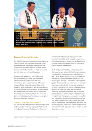 The presidents of indonesia, Mexico and Chile signed the ‘los Cabos Declaration 
on Financial inclusion’ on behalf of the 17 countries committing to create high-level 
coordination platforms and national strategies. at the event, princess 
Máxima welcomed and commended this groundbreaking commitment. From 
left to right: Their excellences Susilo Bambang Yudhoyono, Felipe Calderón 
Hinojosa, and Sebastián piñera echenique. (G20 leaders’ Summit, los Cabos, 
Mexico, June 2012) 
Diverse Financial Services 
The UNSGSA advocates that savings, loans, payments, 
credit, and other financial products help people to 
generate income, build assets, manage cash flow, 
and be more resilient to setbacks. Access to diverse 
financial services that meet the needs of low-income 
clients is at the core of financial inclusion. 
Addressing the audience of the G20 Financial 
Inclusion event in Los Cabos, Princess Máxima 
reflected positively on the recent shift from 
microfinance to the broader concept of financial 
inclusion. Today, stakeholders around the world 
frequently begin conversations with access to savings 
accounts and other financial services. Research shows 
that microcredit is part of a solution for low-income 
households and businesses. Clients also need easy 
payment methods, savings, basic insurance, long-term 
finance and financial education. 
TowaRD ClienT-oRienTeD pRoDuCTS 
This past year, the UNSGSA called attention to the need 
for products that create real impacts. In the foreword 
of the Spanish edition of Portfolios of the Poor, she 
11 UNSGSA ANNUAL REPORT 2012 
pointed out that the study “not only shows us the 
complex financial demands that poor people have—it 
tells us that today, poor people must get by with only 
informal, costly and unreliable financial instruments 
that do not really fit their needs.”4 
Much can be determined by understanding what 
clients are trying to achieve for their family or business 
through a loan, a savings account or an insurance 
policy. At the Annual Meetings of the World Bank and 
IMF, Princess Máxima highlighted the value of this 
knowledge to develop “…innovations that respond to 
specific client demands and contexts—be it a particular 
crop cycle or cultural habit. An example is the bank 
on a bus that goes to rural villages in Malawi. Illiterate 
women can safely save a few dollars at a time, 
away from prying family members, with thumb print 
protected account cards.” Selling the right product at 
the right time at the right price serves client needs. This 
also makes for a vibrant and profitable business—and 
thus helps financial products reach scale and make 
impact. To these ends, Princess Máxima welcomed the 
launch of a global initiative by CGAP to build an action-oriented 
community of practice around this key issue of 
clients at the center. 
4 H.R.H. Princess Máxima of the Netherlands, “Foreword”, Las Finanzas de los Pobres. Debate Editorial, 2011. 
 