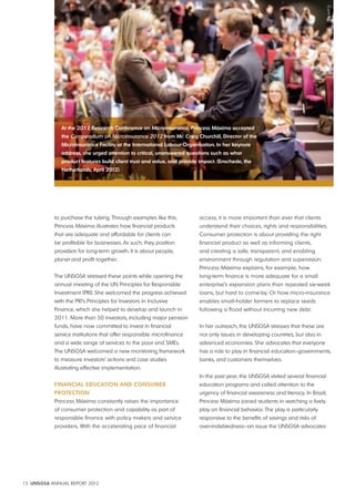 At the 2012 research conference on microinsurance, princess máxima accepted 
the Compendium on MicroInsurance 2012 from mr. craig churchill, director of the 
microinsurance Facility at the international labour organisation. in her keynote 
address, she urged attention to critical, unanswered questions such as what 
product features build client trust and value, and provide impact. (enschede, the 
Netherlands, April 2012) 
to purchase the tubing. Through examples like this, 
Princess Máxima illustrates how financial products 
that are adequate and affordable for clients can 
be profitable for businesses. As such, they position 
providers for long-term growth. It is about people, 
planet and profit together. 
The UNSGSA stressed these points while opening the 
annual meeting of the UN Principles for Responsible 
Investment (PRI). She welcomed the progress achieved 
with the PRI’s Principles for Investors in Inclusive 
Finance, which she helped to develop and launch in 
2011. More than 50 investors, including major pension 
funds, have now committed to invest in financial 
service institutions that offer responsible microfinance 
and a wide range of services to the poor and SMEs. 
The UNSGSA welcomed a new monitoring framework 
to measure investors’ actions and case studies 
illustrating effective implementation. 
FiNANciAl edUcAtioN ANd coNSUmer 
protectioN 
Princess Máxima constantly raises the importance 
of consumer protection and capability as part of 
responsible finance with policy makers and service 
providers. With the accelerating pace of financial 
15 UNSGSA ANNUAL REPORT 2012 
access, it is more important than ever that clients 
understand their choices, rights and responsibilities. 
Consumer protection is about providing the right 
financial product as well as informing clients, 
and creating a safe, transparent, and enabling 
environment through regulation and supervision. 
Princess Máxima explains, for example, how 
long-term finance is more adequate for a small 
enterprise’s expansion plans than repeated six-week 
loans, but hard to come-by. Or how micro-insurance 
enables small-holder farmers to replace seeds 
following a flood without incurring new debt. 
In her outreach, the UNSGSA stresses that these are 
not only issues in developing countries, but also in 
advanced economies. She advocates that everyone 
has a role to play in financial education–governments, 
banks, and customers themselves. 
In the past year, the UNSGSA visited several financial 
education programs and called attention to the 
urgency of financial awareness and literacy. In Brazil, 
Princess Máxima joined students in watching a lively 
play on financial behavior. The play is particularly 
responsive to the benefits of savings and risks of 
over-indebtedness—an issue the UNSGSA advocates 
 