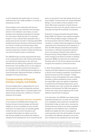 UNSGSA ANNUAL REPORT 2012 16 
must be addressed with greater vigor as consumer 
credit becomes more readily available in a number of 
developing countries. 
Princess Máxima also collaborates with financial 
service providers to raise awareness that educating 
clients is in the institution’s own interest , as some 
providers are increasingly recognizing. For example, 
the school play in Brazil was part of an education 
program run by a national bank association. Also, a 
private bank that she met with in Indonesia, Bank BTPN, 
provides free financial education and business training 
to its clients. A simple four-envelope system helps 
street vendors to set aside incoming cash to replenish 
inventory, repay loans, provide for salary and expenses, 
and save for long-term goals or investments. 
The UNSGSA brings successful approaches like these 
to her ongoing discussions with national policymakers 
and international organizations. She welcomes 
initiatives that are sharing policy guidance and lessons 
learned even more broadly, such as a new subgroup 
on consumer protection and financial education in 
the G20 GPFI and the OECD/International Network on 
Financial Education High-Level Principles on National 
Strategies for Financial Education. 
Complementarity of Financial 
Inclusion, Integrity, and Stability 
Financial integrity refers to safeguarding the use of 
financial systems for legal and legitimate purposes, 
while financial stability refers to monetary systems that 
absorb shocks and promote confidence in financial 
institutions and markets. 
AdvANCING INClUSION THROUGH STANdARdS 
In her outreach, the UNSGSA demonstrates how 
financial inclusion, financial integrity, and financial 
stability are not just compatible, but also mutually 
reinforcing. “For several years, the prevailing global 
context has been economic fluctuations and 
uncertainty. Policymakers are rightly concerned 
with financial stability and soundness. But evidence 
indicates that the development of an inclusive financial 
sector can go hand in hand with greater financial and 
social stability.”9 As these factors are closely interlinked, 
failings in one are likely to lead to problems in the 
others. With proper supervision, inclusive financial 
development spurs economic growth, reduces income 
inequality and helps lift households out of poverty. 
Sharing this message with global Standard Setting 
Bodies (SSBs) has helped to spur significant progress. 
In 2010, Princess Máxima began a dialogue with 
the Financial Action Task Force (FATF), encouraging 
members to consider advancing integrity and inclusion 
using lessons from developing country regulators. In 
2012, the FATF released revised Recommendations 
that embrace a risk-based, proportional approach, 
and is now revising a Guidance Note related to 
financial inclusion. Princess Máxima communicated a 
similar message to the Basel Committee on Banking 
Supervision (BCBS) and welcomes the revised Core 
Principles, which for the first time directly and indirectly 
recognize the importance of financial inclusion. 
In 2012, Princess Máxima co-convened a second 
meeting of the SSB chairpersons and secretary-generals 
to discuss how increasing cooperation could advance 
financial inclusion and their mandates.10 Calling 
attention to issues that regulators face when applying 
standards in diverse developing country contexts, 
she urged SSBs to give even greater consideration 
to proportional and risk-based approaches, and to 
make standards even more concrete with additional 
guidance and examples. The SSBs have agreed to 
continue this unique annual gathering and to seek 
additional opportunities for dialogue. 
In her discussions, the UNSGSA uses inspiring policy 
leadership examples from countries she has visited, 
such as Malaysia, where parliament mandated the 
Central Bank to play an active role in ensuring that 
the financial sector works for the whole population 
alongside its more traditional role in maintaining 
stability and integrity. And she is encouraged by 
continued policy action that will strengthen the sector 
and enable more effective supervision, such as the 
new microfinance law adopted this year by all eight 
9 Princess Máxima. Opening remarks, Second Annual meeting of global standard setting bodies on financial inclusion, Basel, Switzerland, 19 March 2012. 
10 In attendance were leaders from the following SSBs and expert partners: Basel Committee on Banking Supervision (BCBS), Committee on Payment and Settlement Systems (CPSS), 
Financial Action Task Force (FATF), Financial Stability Board (FSB), Financial Stability Institute (FSI), International Association of Deposit Insurers (IADI), International Association of 
Insurance Supervisors (IAIS), and the Irving Fisher Committee on Central Bank Statistics (IFC). The Governor of the Central Bank of Brazil and Supervisor of Mexico also participated. 
 