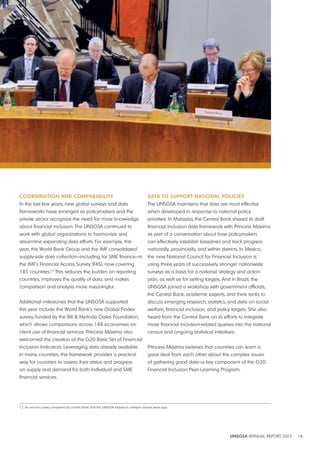 UNSGSA ANNUAL REPORT 2012 18 
CoordiNAtioN ANd CompArAbility 
In the last few years, new global surveys and data 
frameworks have emerged as policymakers and the 
private sector recognize the need for more knowledge 
about financial inclusion. The UNSGSA continued to 
work with global organizations to harmonize and 
streamline expanding data efforts. For example, this 
year, the World Bank Group and the IMF consolidated 
supply-side data collection—including for SME finance—in 
the IMF’s Financial Access Survey (FAS), now covering 
185 countries.12 This reduces the burden on reporting 
countries, improves the quality of data, and makes 
comparison and analysis more meaningful. 
Additional milestones that the UNSGSA supported 
this year include the World Bank’s new Global Findex 
survey, funded by the Bill & Melinda Gates Foundation, 
which allows comparisons across 148 economies on 
client use of financial services. Princess Máxima also 
welcomed the creation of the G20 Basic Set of Financial 
Inclusion Indicators. Leveraging data already available 
in many countries, this framework provides a practical 
way for countries to assess their status and progress 
on supply and demand for both individual and SME 
financial services. 
dAtA to SUpport NAtioNAl poliCiES 
The UNSGSA maintains that data are most effective 
when developed in response to national policy 
priorities. In Malaysia, the Central Bank shared its draft 
financial inclusion data framework with Princess Máxima 
as part of a conversation about how policymakers 
can effectively establish baselines and track progress 
nationally, provincially, and within districts. In Mexico, 
the new National Council for Financial Inclusion is 
using three years of successively stronger nationwide 
surveys as a basis for a national strategy and action 
plan, as well as for setting targets. And in Brazil, the 
UNSGSA joined a workshop with government officials, 
the Central Bank, academic experts, and think tanks to 
discuss emerging research, statistics, and data on social 
welfare, financial inclusion, and policy targets. She also 
heard from the Central Bank on its efforts to integrate 
more financial inclusion-related queries into the national 
census and ongoing statistical initiatives. 
Princess Máxima believes that countries can learn a 
great deal from each other about the complex issues 
of gathering good data—a key component of the G20 
Financial Inclusion Peer Learning Program. 
12 An annual survey completed by central banks that the UNSGSA helped to catalyze several years ago. 
 
