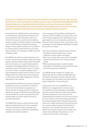 Awareness and support for financial inclusion reached new heights in the past year. Inclusive 
growth took a more central place in global economic policy conversations and global financial 
standard setters are recognizing financial inclusion as an issue that deserves attention 
alongside financial stability. Government leaders and the private sector in numerous countries 
showed remarkable leadership and commitment to advance financial inclusion. 
UNSGSA ANNUAL REPORT 2012 20 
Going forward, the UNSGSA will focus her advocacy 
on converting this unprecedented momentum into 
sustained political will and long-term action. She 
will lend her support to countries that committed to 
develop national coordination platforms and strategies 
under the G20 Financial Inclusion Peer Learning 
Program. Princess Máxima will also turn her attention 
to countries where inclusive finance is at an earlier 
stage and where the challenges may differ from G20 
emerging markets. 
The UNSGSA will continue to raise awareness of how 
access to diverse financial services, especially savings, 
payment methods, long-term finance and micro-health 
and other insurances can support national goals for 
sustainable and equitable growth. The Princess’ core 
message remains that financial inclusion is a means 
to an end. In order to accelerate progress toward 
urgent development goals, financial services must be 
designed with client needs and local circumstances 
in mind, and be responsible. Engagement of diverse 
stakeholders is also essential. 
Accordingly, Princess Máxima will continue to promote 
benefits of cross-sector coordination in advancing 
current and future investments, programs, and 
policies. She will encourage countries to share their 
experiences through the G20 Peer Learning Program 
and other platforms, as well as with global financial 
standard setters as a way to adapt and scale up 
successful approaches. 
The UNSGSA will continue to seek consensus at the 
global and national levels on the most meaningful 
measures of financial inclusion, encourage data 
collection, and continue to advocate for appropriate 
standards and national regulations. 
In the coming year Princess Máxima will deepen her 
advocacy of the convergence of people, planet, and 
profit through engagement with stakeholders whose 
goals depend on, or can be greatly accelerated by, 
financial inclusion. Keeping clients at the center of the 
conversation, she will challenge stakeholders to address 
key questions, including: 
• How can the provision of financial services help with 
the delivery of basic necessities such as food, 
healthcare, education, water, and energy? 
• What more or better data do we need to understand 
whether financial products are having the desired 
impact? 
• What motivates businesses to create innovative, 
sustainable, and scalable financial products that reach 
low-income groups and enterprises? 
The UNSGSA intends to deepen her support and 
relationships with the countries and stakeholders she 
has visited to help keep momentum high. She values 
the cooperation of many partners and looks forward to 
further collaboration in the coming years. 
Looking back at her role as UNSGSA, Princess 
Máxima is encouraged by the momentum, depth 
of commitment, and new threshold of knowledge 
about the financial habits and needs of poor people 
and small entrepreneurs. At the same time, this 
understanding has revealed how much more needs to 
be done in order to reach the remaining one-third of 
the world’s population with the financial services they 
need, and to realize the potential of financial inclusion 
as a means to advance growth and development. 
Advocacy is more important than ever to connect 
leaders and innovators, elevate success stories, and 
uncover new challenges. The journey to a more 
inclusive financial future has truly begun. 
 