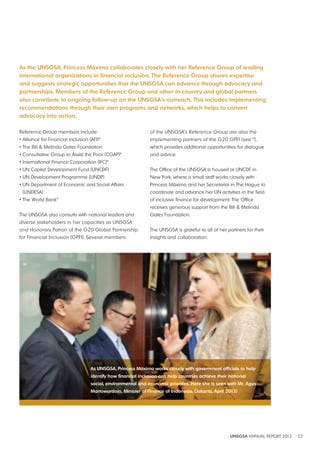 As the UNSGSA, Princess Máxima collaborates closely with her Reference Group of leading 
international organizations in financial inclusion. The Reference Group shares expertise 
and suggests strategic opportunities that the UNSGSA can advance through advocacy and 
partnerships. Members of the Reference Group and other in-country and global partners 
also contribute to ongoing follow-up on the UNSGSA’s outreach. This includes implementing 
recommendations through their own programs and networks, which helps to convert 
advocacy into action. 
UNSGSA ANNUAL REPORT 2012 22 
Reference Group members include: 
• Alliance for Financial Inclusion (AFI)* 
• The Bill & Melinda Gates Foundation 
• Consultative Group to Assist the Poor (CGAP)* 
• International Finance Corporation (IFC)* 
• UN Capital Development Fund (UNCDF) 
• UN Development Programme (UNDP) 
• UN Department of Economic and Social Affairs 
(UNDESA) 
• The World Bank* 
The UNSGSA also consults with national leaders and 
diverse stakeholders in her capacities as UNSGSA 
and Honorary Patron of the G20 Global Partnership 
for Financial Inclusion (GPFI). Several members 
of the UNSGSA’s Reference Group are also the 
implementing partners of the G20 GPFI (see *), 
which provides additional opportunities for dialogue 
and advice. 
The Office of the UNSGSA is housed at UNCDF in 
New York, where a small staff works closely with 
Princess Máxima and her Secretariat in The Hague to 
coordinate and advance her UN activities in the field 
of inclusive finance for development. The Office 
receives generous support from the Bill & Melinda 
Gates Foundation. 
The UNSGSA is grateful to all of her partners for their 
insights and collaboration. 
As UNSGSA, Princess Máxima works closely with government officials to help 
identify how financial inclusion can help countries achieve their national 
social, environmental and economic priorities. Here she is seen with Mr. Agus 
Martowardojo, Minister of Finance of Indonesia. (Jakarta, April 2012) 
 