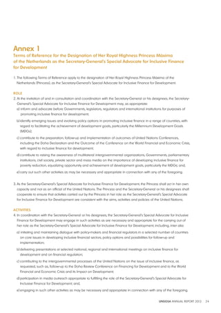 Annex 1 
Terms of Reference for the designation of Her Royal Highness Princess Máxima 
of the Netherlands as the Secretary-General’s Special Advocate for Inclusive Finance 
for development 
1. The following Terms of Reference apply to the designation of Her Royal Highness Princess Máxima of the 
Netherlands (Princess), as the Secretary-General’s Special Advocate for Inclusive Finance for Development. 
ROlE 
2. At the invitation of and in consultation and coordination with the Secretary-General or his designees, the Secretary- 
General’s Special Advocate for Inclusive Finance for Development may, as appropriate: 
a) inform and advocate before Governments, legislators, regulators and international institutions for purposes of 
UNSGSA ANNUAL REPORT 2012 24 
promoting inclusive finance for development; 
b) identify emerging issues and evolving policy options in promoting inclusive finance in a range of countries, with 
regard to facilitating the achievement of development goals, particularly the Millennium Development Goals 
(MDGs); 
c) contribute to the preparation, follow-up and implementation of outcomes of United Nations Conferences, 
including the Doha Declaration and the Outcome of the Conference on the World Financial and Economic Crisis, 
with regard to inclusive finance for development; 
d) contribute to raising the awareness of multilateral intergovernmental organizations, Governments, parliamentary 
institutions, civil society, private sector and mass media on the importance of developing inclusive finance for 
poverty reduction, equalizing opportunity and achievement of development goals, particularly the MDGs; and, 
e) carry out such other activities as may be necessary and appropriate in connection with any of the foregoing. 
3. As the Secretary-General’s Special Advocate for Inclusive Finance for Development, the Princess shall act in her own 
capacity and not as an official of the United Nations. The Princess and the Secretary-General or his designees shall 
cooperate to ensure that activities carried out by the Princess in her role as the Secretary-General’s Special Advocate 
for Inclusive Finance for Development are consistent with the aims, activities and policies of the United Nations. 
ACTIvITIES 
4. In coordination with the Secretary-General or his designees, the Secretary-General’s Special Advocate for Inclusive 
Finance for Development may engage in such activities as are necessary and appropriate for the carrying out of 
her role as the Secretary-General’s Special Advocate for Inclusive Finance for Development, including, inter alia: 
a) initiating and maintaining dialogue with policy-makers and financial regulators in a selected number of countries 
on core issues in developing inclusive financial sectors, policy options and possibilities for follow-up and 
implementation; 
b) delivering presentations at selected national, regional and international meetings on inclusive finance for 
development and on financial regulation; 
c) contributing to the intergovernmental processes of the United Nations on the issue of inclusive finance, as 
requested, such as, follow-up to the Doha Review Conference on Financing for Development and to the World 
Financial and Economic Crisis and its Impact on Development; 
d) participation in media outreach appropriate to fulfilling the role of the Secretary-General’s Special Advocate for 
Inclusive Finance for Development; and, 
e) engaging in such other activities as may be necessary and appropriate in connection with any of the foregoing. 
 