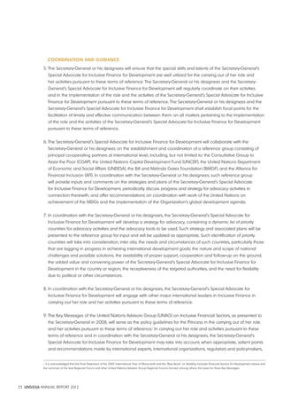 COORdINATION ANd GUIdANCE 
5. The Secretary-General or his designees will ensure that the special skills and talents of the Secretary-General’s 
Special Advocate for Inclusive Finance for Development are well utilized for the carrying out of her role and 
her activities pursuant to these terms of reference. The Secretary-General or his designees and the Secretary- 
General’s Special Advocate for Inclusive Finance for Development will regularly coordinate on their activities 
and in the implementation of the role and the activities of the Secretary-General’s Special Advocate for Inclusive 
Finance for Development pursuant to these terms of reference. The Secretary-General or his designees and the 
Secretary-General’s Special Advocate for Inclusive Finance for Development shall establish focal points for the 
facilitation of timely and effective communication between them on all matters pertaining to the implementation 
of the role and the activities of the Secretary-General’s Special Advocate for Inclusive Finance for Development 
pursuant to these terms of reference. 
6. The Secretary-General’s Special Advocate for Inclusive Finance for Development will collaborate with the 
Secretary-General or his designees on the establishment and coordination of a reference group consisting of 
principal co-operating partners at international level, including, but not limited to: the Consultative Group to 
Assist the Poor (CGAP), the United Nations Capital Development Fund (UNCDF), the United Nations Department 
of Economic and Social Affairs (UNDESA), the Bill and Melinda Gates Foundation (BMGF), and the Alliance for 
Financial Inclusion (AFI). In coordination with the Secretary-General or his designees, such reference group 
will provide inputs and comments on the strategies and plans of the Secretary-General’s Special Advocate 
for Inclusive Finance for Development, periodically discuss progress and strategy for advocacy activities in 
connection therewith, and offer recommendations on coordination with work of the United Nations on 
achievement of the MDGs and the implementation of the Organization’s global development agenda. 
7. In coordination with the Secretary-General or his designees, the Secretary-General’s Special Advocate for 
Inclusive Finance for Development will develop a strategy for advocacy, containing a dynamic list of priority 
countries for advocacy activities and the advocacy tools to be used. Such strategy and associated plans will be 
presented to the reference group for input and will be updated as appropriate. Such identification of priority 
countries will take into consideration, inter alia, the needs and circumstances of such countries, particularly those 
that are lagging in progress in achieving international development goals; the nature and scope of national 
challenges and possible solutions; the availability of proper support, cooperation and follow-up on the ground; 
the added value and convening power of the Secretary-General’s Special Advocate for Inclusive Finance for 
Development in the country or region; the receptiveness of the targeted authorities, and the need for flexibility 
due to political or other circumstances. 
8. In coordination with the Secretary-General or his designees, the Secretary-General’s Special Advocate for 
Inclusive Finance for Development will engage with other major international leaders in Inclusive Finance in 
carrying out her role and her activities pursuant to these terms of reference. 
9. The Key Messages of the United Nations Advisors Group (UNAG) on Inclusive Financial Sectors, as presented to 
the Secretary-General in 2008, will serve as the policy guidelines for the Princess in the carrying out of her role 
and her activities pursuant to these terms of reference.i In carrying out her role and activities pursuant to these 
terms of reference and in coordination with the Secretary-General or his designees, the Secretary-General’s 
Special Advocate for Inclusive Finance for Development may take into account, when appropriate, salient points 
and recommendations made by international experts, international organizations, regulators and policymakers, 
i It is acknowledged that the Final Statement of the 2005 International Year of Microcredit and the “Blue Book” on Building Inclusive Financial Sectors for Development review and 
the summary of the Asia Regional Forum and other United Nations Advisers Group Regional Forums formed, among others, the basis for these Key Messages. 
25 UNSGSA ANNUAL REPORT 2012 
 