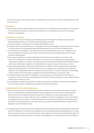 as well as the impact of the financial crisis on inclusive finance as well as core issues in social performance and 
inclusive finance. 
REPORTING 
10. The Secretary-General’s Special Advocate for Inclusive Finance for Development will prepare an annual report 
on her activities and progress. The reports will be presented to the reference group and to the Secretary- 
General or his designees. 
CONdITIONS OF SERvICE 
11. In performing her role and carrying out her activities pursuant to these terms of reference, the Secretary- 
General’s Special Advocate for Inclusive Finance for Development shall: 
a) receive a symbolic compensation of one dollar (US $1.00) per annum; 
b) coordinate with the Secretary-General or his designees when and if engaged in travel for purposes of carrying 
out her functions as the Secretary-General’s Special Advocate for Inclusive Finance for Development; 
c) be considered to be travelling on the official business of the United Nations, when and if engaged in such 
travel for purposes of carrying out her functions as the Secretary-General’s Special Advocate for Inclusive 
Finance for Development; 
d) in the event of death, injury or illness attributable to the performance of activities in accordance with 
these terms of reference, be entitled, in her person or in the person of her dependents, as appropriate, to 
compensation payable in accordance with the provisions of the Secretary-General’s bulletin, ST/SGB/103/Rev.1, 
as the sole compensation payable by the United Nations in respect of any such death, injury or illness; 
e) when performing activities in accordance with these terms of reference and as necessary and appropriate 
within the sole determination of the Secretary-General or his designees, be considered to be an Expert on 
Mission for the United Nations within the meaning of Article VI, Section 22 of the Convention on the Privileges 
and Immunities of the United Nations, adopted by the General Assembly on 13 February 1946; 
f) be entirely and fully responsible for arranging, at her sole expense, such life, health and other forms of 
insurance as may be necessary and appropriate in connection with the performance of any activities pursuant 
to these terms of reference; and, 
g) not be eligible or entitled to any benefits or entitlements applicable to officials or staff of the United Nations, 
other than those that are specifically enumerated in these terms of reference. 
COMMENCEMENT, TERM ANd TERMINATION 
12. Upon the issuance by the Secretary-General of a letter of designation as his Special Advocate for Inclusive 
Finance for Development, the Secretary-General’s Special Advocate for Inclusive Finance for Development 
shall carry her role and activities pursuant to these terms of reference for a two (2)-year period, unless 
terminated sooner in accordance with these terms of reference. The term of designation may be extended for 
such additional period or periods as the Secretary-General and the Secretary-General’s Special Advocate for 
Inclusive Finance for Development may agree, and any such extension shall be effected by a further letter of 
designation by the Secretary-General. 
13. The designation of the Secretary-General’s Special Advocate for Inclusive Finance for Development shall expire 
upon the completion of the period of the designation as the Secretary-General’s Special Advocate for Inclusive 
Finance for Development or may be terminated by mutual agreement or whenever the Secretary-General, in his 
sole consideration, determines that the termination of the designation is in the interests of the United Nations. 
UNSGSA ANNUAL REPORT 2012 26 
 