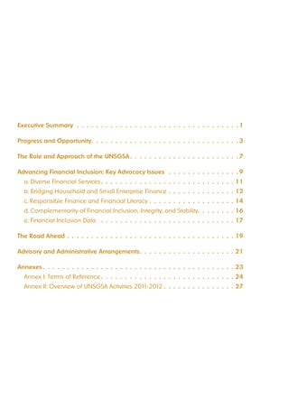 Executive Summary 1 
Progress and Opportunity 3 
The Role and Approach of the UNSGSA 7 
Advancing Financial Inclusion: Key Advocacy Issues 9 
a. Diverse Financial Services 11 
b. Bridging Household and Small Enterprise Finance 12 
c. Responsible Finance and Financial Literacy 14 
d. Complementarity of Financial Inclusion, Integrity, and Stability 16 
e. Financial Inclusion Data 17 
The Road Ahead 19 
Advisory and Administrative Arrangements 21 
Annexes 23 
Annex I: Terms of Reference 24 
Annex II: Overview of UNSGSA Activities 2011-2012 27 
 