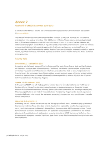 Annex 2 
Overview of UNSGSA Activities 2011-2012 
A selection of the UNSGSA's activities are summarized below. Speeches and further information are available 
at www.unsgsa.org. 
The UNSGSA utilizes three main activities to conduct her outreach: country visits, meetings and conversations, 
and speeches. In the lead up to the June 2012 G20 Summit in Mexico, Princess Máxima strategically prioritized 
visits to G20 emerging market countries that had a track record in financial inclusion. She held meetings with 
stakeholders ranging from heads of state, to regulators and business leaders, and low-income clients and business 
entrepreneurs to discuss challenges and opportunities. As a leading spokesperson on inclusive finance for 
development, the UNSGSA was invited to address dozens of fora over the past year, engaging hundreds of political 
leaders, regulators, businesses, international agencies, researchers and low-income clients, and diverse audiences 
in many countries. 
Country visits 
SOUTH AFRICA, 12 dECEMbER 2011 
In meetings with the Deputy Minister of Finance, Governor of the South African Reserve Bank, and the Minister in 
the Presidency in charge of the National Planning Commission, the UNSGSA commended the progress made 
on financial inclusion in South Africa and new initiatives such as a baseline study on consumer protection and 
financial literacy. She encouraged South Africa to address remaining gaps in access to financial services, build on 
its Financial Services Charter by creating a national coordination platform for financial inclusion, and to join the 
G20 Financial Inclusion Peer Learning Program. 
TURKEy, 13–15 FEbRUARy 2012 
In Ankara, the UNSGSA met with the Deputy Prime Minister, Governor of the Central Bank, and the Minister of 
Family and Social Policies. They discussed national strategies to accelerate progress on deepening Turkey’s 
financial sector and financial inclusion, including greater cross-sector coordination and finalizing a national plan. 
She encouraged Turkey to join the G20 Financial Inclusion Peer Learning Program and to share its experiences 
supporting SMEs even more broadly. She also visited women’s cooperatives and support and training centers for 
female entrepreneurs. 
MAlAySIA, 2–3 APRIl 2012 
In meetings in Kuala Lumpur, the UNSGSA met with the Deputy Governor of the Central Bank, Deputy Minister of 
Finance, and the Crown Prince of the State of Perak. Together they explored the benefits of even greater cross-sector 
collaboration to build on Malaysia’s Financial Sector Blueprint and the SME Corporation, and the Central 
Bank’s mandate to advance financial inclusion. She applauded Malaysia’s strong commitment to and strategic 
planning for financial inclusion, its leadership on consumer protection and SME finance, and its efforts to share 
knowledge with developing countries. The Central Bank shared its new data framework for financial inclusion with 
Princess Máxima. 
27 UNSGSA ANNUAL REPORT 2012 
 