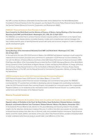 the GPFI co-chairs, the Director of Bankable Frontier Associates, Senior Advisors from the Bill & Melinda Gates 
Foundation’s Financial Services for the Poor program, and the Head of Economic Policy (Financial Sector Division) of 
the German Federal Ministry for Economic Cooperation and Development (BMZ). 
PANElIST “Financial Inclusion: From Principles to Action” 
Event hosted by the World bank and the Ministry of Finance of Mexico, Spring Meetings of the International 
Monetary Fund (IMF) and World bank | Washington, d C , USA, 20–22 April 2012 
The UNSGSA commented that to achieve financial inclusion requires political commitment at the highest level, 
coordination across diverse sectors, innovative business models and comprehensive national strategies. She 
also underscored the value of twinning financial services with social and economic programs in order to advance 
specific development goals. 
bIlATERAl MEETINGS 
Spring Meetings of the International Monetary Fund (IMF) and World bank | Washington, d C , USA, 
20–22 April 2012 
In the lead-up to the June 2012 G20 Summit in Mexico, the UNSGSA held bilateral meetings to build support for 
national financial inclusion processes and commitment to participate in G20 financial inclusion initiatives. She 
met with the Minister of Finance, Mexico; Co-Chairs of the G20 Global Partnership for Financial Inclusion (GPFI); 
Chief Executive Officer of the Consultative Group to Assist the Poor (CGAP); Managing Director of the World Bank 
Group; Governor of the Central Bank of Nigeria; Minister of State and Deputy Prime Minister in charge of Finance 
and Economy, Turkey; Deputy Governor of the Central Bank of Malaysia; Minister of Finance, Russia; Deputy 
Managing Director of the IMF; and the Deputy General for International Cooperation, Ministry of Foreign Affairs, 
the Netherlands. 
SPEECH during the launch of the G20 Financial Inclusion Peer learning Program 
G20 Financial Inclusion Event, G20 Summit | Los Cabos, Mexico, 17 June 2012 
Reflecting on the pace at which financial inclusion knowledge and commitments have grown, the UNSGSA 
commended the 17 countries that committed to developing national strategies and coordinating mechanisms 
under the G20 Financial Inclusion Peer Learning Program, and pledged her continued support. She congratulated 
President Calderón on his leadership at the international level to elevate financial inclusion as a political priority, 
and at home with the formation of the National Council. 
UNSGSA ANNUAL REPORT 2012 30 
diverse Financial Services 
“Prólogo,” in Las finanzas de los pobres: Cómo viven los pobres del mundo con dos dólares al día 
(Spanish edition of Portfolios of the Poor) by daryl Collins, Stuart Rutherford, Orlanda Ruthven, jonathan 
Morduch, and Ariadna Molinari Tato (Translator) debate Editorial | Mexico City, Mexico, November 2011 
In the foreword, Princess Máxima calls attention to this groundbreaking and revealing research that provides 
insights into the daily lives and decision-making of the poor. It confirms that when poor people do not have access 
to formal financial services, they often rely on informal, costly, and unreliable financial instruments. These financial 
diaries unveil the needs, abilities, and desires of the poor, which help financial service providers and policymakers 
to better understand what financial products would make a real difference in their lives. 
 