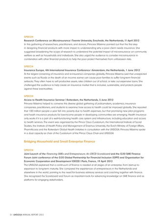Speech 
Research conference on Microinsurance | Twente University, enschede, the Netherlands, 11 April 2012 
In this gathering of researchers, practitioners, and donors, Princess Máxima pointed out that the first step 
in designing financial products with more impact is understanding why a poor client needs insurance. She 
suggested broadening the scope of research to understand the potential impact of microinsurance on community 
welfare as well as households and individuals. She also urged the audience to consider microinsurance in 
combination with other financial products to help the poor protect themselves from unforeseen risks. 
Speech 
Insurance europe, 4th International Insurance conference | Amsterdam, the Netherlands, 1 June 2012 
At the largest convening of insurance and re-insurance companies globally, Princess Máxima said that unexpected 
events such as floods or the death of an income earner can cause poor families to suffer long-term financial 
setbacks. They often have to sell productive assets, take children out of school, or take out expensive loans. She 
challenged the audience to help create an insurance market that is inclusive, sustainable, and protects people 
against these eventualities. 
Speech 
Access to health Insurance Seminar | Rotterdam, the Netherlands, 5 June 2012 
Princess Máxima helped to convene this diverse global gathering of policymakers, academics, insurance 
companies, practitioners, and students to examine how access to health could be improved globally. She reported 
that 100 million people a year fall into poverty due to health expenses, but that promising new pilot programs 
and heath insurance products for low-income people in developing communities are emerging. Health insurance 
only works if it is a part of a well-functioning health care system and infrastructure, including education and access 
to health services. The event was organized by the Prince Claus Curatorium, the International Institute of Social 
Studies, the Institute of Health Policy and Management of Erasmus University, the Dutch Ministry of Foreign Affairs, 
PharmAccess and the Rotterdam Global Health Initiative in consultation with the UNSGSA. Princess Máxima spoke 
in a dual capacity as chair of the Curatorium of the Prince Claus Chair and UNSGSA. 
Bridging household and Small enterprise Finance 
Speech 
Joint Launch of the Financing SMEs and Entrepreneurs: An OECD Scoreboard and the G20 SMe Finance 
Forum Joint conference of the G20 Global partnership for Financial Inclusion (GpFI) and Organisation for 
economic cooperation and Development (OecD) | paris, France, 19 April 2012 
The UNSGSA explained that a continuum of finance is needed at all stages of an enterprise, from start-up to 
expansion to long-term maturity. She compared the experiences of entrepreneurs in the Netherlands and 
elsewhere in the world, pointing to the need for business advisory services and coaching together with finance. 
She recognized the Scoreboard and Forum as important tools for advancing knowledge on SME finance and as 
platforms for engaging stakeholders. 
31 UNSGSA ANNUAL REPORT 2012 
 