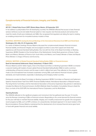 UNSGSA ANNUAL REPORT 2012 32 
Complementarity of Financial Inclusion, Integrity, and Stability 
SPEECH 
AFI 2011 Global Policy Forum (GPF) | Riviera Maya, Mexico, 30 September 2011 
In her address to policymakers from 60 developing countries, the UNSGSA reflected that access to basic financial 
services reinforces sound and stable financial systems. It also requires new financial products and services that 
meet the needs of both poor individuals and SMEs. She recognized that regulators are taking the lead in creating 
an enabling environment for innovative business models to thrive. 
bIlATERAl MEETINGS during the Annual Meetings of the International Monetary Fund (IMF) and World bank 
Washington, d C , USA, 23–25 September 2011 
In a series of bilateral meetings, Princess Máxima discussed the complementarity between financial inclusion, 
financial stability, and financial integrity, and encouraged countries to voice their support and share their 
experiences with financial Standard Setting Bodies. She met with the Chair of the Basel Committee on Banking 
Supervision (BCBS); President of the Central Bank of the Netherlands; Central Bank governors of Korea, Turkey, 
Brazil, and Mexico; Ministers of Finance from South Africa and Mexico; and Turkey’s Minister of State and Deputy 
Prime Minister in charge of Finance and Economy. 
ANNUAl MEETING of Global Financial Standard Setting bodies (SSbs) on Financial Inclusion 
bank for International Settlements | basel, Switzerland, 19 March 2012 
Princess Máxima and Dr. Stefan Ingves, Chair of the Basel Committee on Banking Supervision (BCBS) co-chaired 
a second meeting with leaders of seven global financial Standard Setting Bodies (SSBs) to build a common 
understanding of financial inclusion and the ways in which it affects their work. They reflected on the progress 
made so far and explored how increased cooperation among SSBs could advance financial inclusion, global 
standards, and implementation, especially in developing and emerging market countries. 
Participants included the Basel Committee on Banking Supervision (BCBS); Committee on Payment and Settlement 
Systems; Financial Action Task Force (FATF); Financial Stability Institute; International Association of Deposit Insurers; 
The Irving Fischer Committee; and the International Association of Insurance Supervisors. Key partners in attendance 
included the Alliance for Financial Inclusion, the Bill & Melinda Gates Foundation, Consultative Group to Assist the 
Poor, co-chairs of the G20 GPFI, the International Finance Corporation, and the World Bank. 
Opening Remarks 
The UNSGSA reflected on the significant progress and momentum that has gathered over the past 14 months 
since the first-ever convening of SSBs on financial inclusion. Responding to the unmet demand for financial services 
for the poor will help to maintain financial stability, integrity, and a healthy environment for growth. She recognized 
recent progress by SSBs, such as FATF’s embrace of a proportionate, risk-based approach in its recent revision of the 
Recommendations. Princess Máxima maintained that the development of an inclusive financial sector goes hand 
in hand with greater financial and social stability. 
 