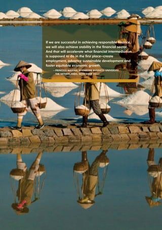 If we are successful in achieving responsible finance, 
we will also achieve stability in the financial sector. 
And that will accelerate what financial intermediation 
is supposed to do in the first place—create 
employment, advance sustainable development and 
foster equitable economic growth. 
— PrIncess MáxIMA, nyenrode BusIness unIversIty 
the netherlAnds, noveMBer 2011 
 