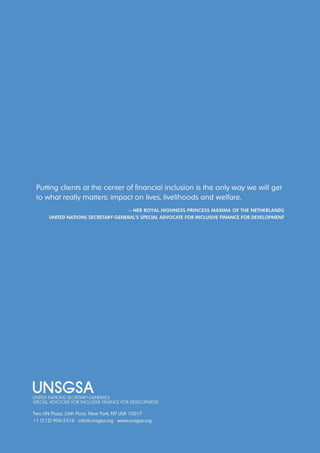 Putting clients at the center of financial inclusion is the only way we will get 
to what really matters: impact on lives, livelihoods and welfare. 
— her royAl hIghness PrIncess MáxIMA of the netherlAnds 
unIted nAtIons secretAry-generAl’s sPecIAl AdvocAte for InclusIve fInAnce for develoPMent 
Two UN Plaza, 26th Floor, New York, NY USA 10017 
+1 (212) 906-5316 · info@unsgsa.org · www.unsgsa.org 
