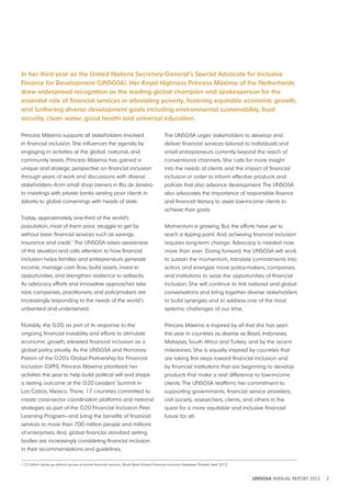 In her third year as the United Nations Secretary-General’s Special Advocate for Inclusive 
Finance for development (UNSGSA), Her Royal Highness Princess Máxima of the Netherlands 
drew widespread recognition as the leading global champion and spokesperson for the 
essential role of financial services in alleviating poverty, fostering equitable economic growth, 
and furthering diverse development goals including environmental sustainability, food 
security, clean water, good health and universal education. 
UNSGSA ANNUAL REPORT 2012 2 
Princess Máxima supports all stakeholders involved 
in financial inclusion. She influences the agenda by 
engaging in activities at the global, national, and 
community levels. Princess Máxima has gained a 
unique and strategic perspective on financial inclusion 
through years of work and discussions with diverse 
stakeholders—from small shop owners in Rio de Janeiro 
to meetings with private banks serving poor clients in 
Jakarta to global convenings with heads of state. 
Today, approximately one-third of the world’s 
population, most of them poor, struggle to get by 
without basic financial services such as savings, 
insurance and credit.1 The UNSGSA raises awareness 
of this situation and calls attention to how financial 
inclusion helps families and entrepreneurs generate 
income, manage cash flow, build assets, invest in 
opportunities, and strengthen resilience to setbacks. 
As advocacy efforts and innovative approaches take 
root, companies, practitioners, and policymakers are 
increasingly responding to the needs of the world’s 
unbanked and underserved. 
Notably, the G20, as part of its response to the 
ongoing financial instability and efforts to stimulate 
economic growth, elevated financial inclusion as a 
global policy priority. As the UNSGSA and Honorary 
Patron of the G20’s Global Partnership for Financial 
Inclusion (GPFI), Princess Máxima prioritized her 
activities this year to help build political will and shape 
a lasting outcome at the G20 Leaders’ Summit in 
Los Cabos, Mexico. There, 17 countries committed to 
create cross-sector coordination platforms and national 
strategies as part of the G20 Financial Inclusion Peer 
Learning Program—and bring the benefits of financial 
services to more than 700 million people and millions 
of enterprises. And, global financial standard setting 
bodies are increasingly considering financial inclusion 
in their recommendations and guidelines. 
The UNSGSA urges stakeholders to develop and 
deliver financial services tailored to individuals and 
small entrepreneurs currently beyond the reach of 
conventional channels. She calls for more insight 
into the needs of clients and the impact of financial 
inclusion in order to inform effective products and 
policies that also advance development. The UNSGSA 
also advocates the importance of responsible finance 
and financial literacy to assist low-income clients to 
achieve their goals. 
Momentum is growing. But, the efforts have yet to 
reach a tipping point. And, achieving financial inclusion 
requires long-term change. Advocacy is needed now 
more than ever. Going forward, the UNSGSA will work 
to sustain the momentum, translate commitments into 
action, and energize more policy-makers, companies, 
and institutions to seize the opportunities of financial 
inclusion. She will continue to link national and global 
conversations and bring together diverse stakeholders 
to build synergies and to address one of the most 
systemic challenges of our time. 
Princess Máxima is inspired by all that she has seen 
this year in countries as diverse as Brazil, Indonesia, 
Malaysia, South Africa and Turkey, and by the recent 
milestones. She is equally inspired by countries that 
are taking first steps toward financial inclusion and 
by financial institutions that are beginning to develop 
products that make a real difference to low-income 
clients. The UNSGSA reaffirms her commitment to 
supporting governments, financial service providers, 
civil society, researchers, clients, and others in the 
quest for a more equitable and inclusive financial 
future for all. 
1 2.5 billion adults go without access to formal financial services. World Bank Global Financial Inclusion Database (Findex), April 2012. 
 