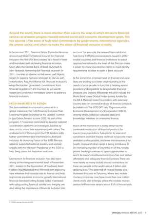 Around the world, there is more attention than ever to the ways in which access to financial 
services accelerates progress toward national social and economic development goals. this 
has spurred a first wave of high-level commitments by governments, international agencies, 
the private sector, and others to make the vision of financial inclusion a reality. 
UNSGSA ANNUAL REPORT 2012 4 
In September 2011, President Felipe Calderón Hinojosa 
announced Mexico’s National Council for Financial 
Inclusion—the first of its kind created by a head of state 
and mandated with achieving financial inclusion. 
Soon after, the Central Bank of Brazil launched its 
own National Partnership for Financial Inclusion. In 
2011, countries as diverse as Indonesia and Nigeria 
began to prepare national strategies to discuss with 
stakeholders. And, the Alliance for Financial Inclusion’s 
Maya Declaration generated commitments from 
financial regulators in 26 countries to set specific 
targets and undertake immediate actions to advance 
financial inclusion. 
From AwAreNeSS to ActioN 
This national-level momentum coalesced in a 
global milestone: the G20 Financial Inclusion Peer 
Learning Program launched at the Leaders’ Summit 
in Los Cabos, Mexico in June 2012. As part of this 
program, 17 countries committed to develop national 
coordination platforms and strategies, backed by 
data, and to share their experiences with others. The 
endorsement of this program by G20 leaders adds 
further commitment and momentum to financial 
inclusion. As Honorary Patron of the GPFI, Princess 
Máxima supported national leaders, and worked 
closely with the Mexican Presidency of the G20 to 
help bring about this important outcome. 
Momentum for financial inclusion has also been 
strong at the intergovernmental level. In November 
2011, leaders of the Association of Southeast Asian 
Nations (ASEAN) tasked their Ministers with exploring 
new initiatives that boost access to finance and help 
to promote equitable economic growth. International 
financial Standard Setting Bodies (SSBs), mandated 
with safeguarding financial stability and integrity, are 
also taking the importance of financial inclusion into 
account. For example, the revised Financial Action 
Task Force (FATF) Recommendations issued in 2012 
enable countries and financial institutions to adopt 
approaches tailored to the level of risk. This can make 
it easier for many low-income clients to meet identity 
requirements in order to open a bank account. 
At the same time, improvements in financial inclusion 
data are leading to a better understanding of the 
needs of poor people. In turn, this is helping service 
providers and regulators to design better financial 
products and policies. Milestones this year include the 
World Bank’s new Global Findex survey, funded by 
the Bill & Melinda Gates Foundation, with extensive 
country data on demand and use of financial products 
by individuals. The G20 GPFI and Organisation for 
Economic Development and Cooperation (OECD), 
among others, rolled out valuable data and 
knowledge initiatives on enterprise finance. 
Much of the momentum is being driven by the 
continued introduction of financial products for 
low-income populations. Safe places to save and 
convenient payment means continue to become more 
available and accessible. And new microinsurance for 
health, crops and other needs is being introduced in 
an increasing number of countries. In all this, mobile 
phone banking continues to open opportunities to 
reach far beyond traditional bank branches and deliver 
affordable and adequate financial services. There are 
now nearly as many mobile phone connections as 
there are people in the world—about 6 billion and 
growing daily.2 The potential of mobile money was 
illustrated this year in Tanzania, where two mobile 
money companies now have more than one million 
clients each, and in Kenya, where the mobile money 
service M-Pesa now serves about 85% of households. 
2 GSMA: www.gsmworld.com/MO 
 