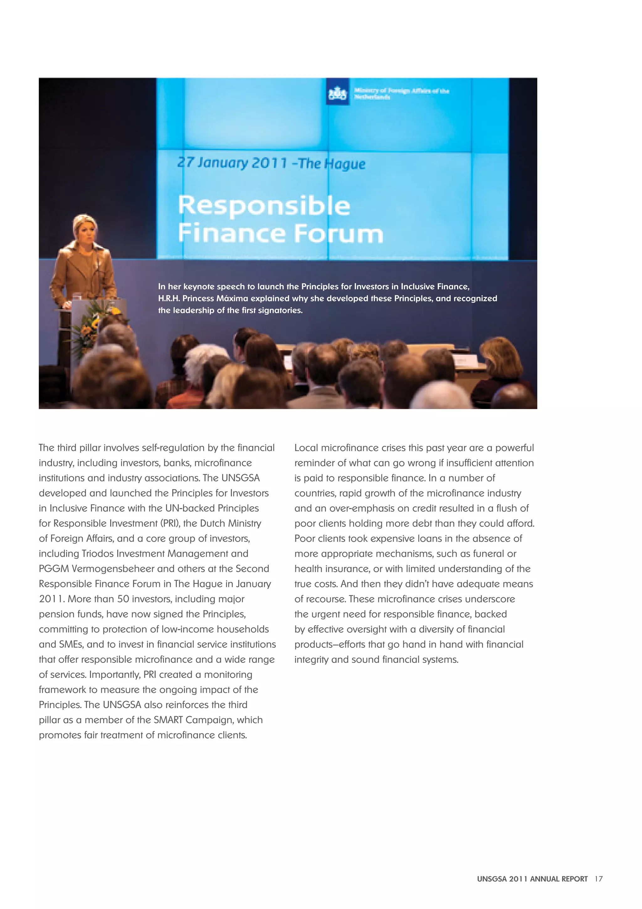 in her keynote speech to launch the Principles for investors in inclusive Finance, 
h.R.h. Princess máxima explained why she developed these Principles, and recognized 
the leadership of the first signatories. 
UNSGSA 2011 ANNUAL REPORT 17 
The third pillar involves self-regulation by the financial 
industry, including investors, banks, microfinance 
institutions and industry associations. The UNSGSA 
developed and launched the Principles for Investors 
in Inclusive Finance with the UN-backed Principles 
for Responsible Investment (PRI), the Dutch Ministry 
of Foreign Affairs, and a core group of investors, 
including Triodos Investment Management and 
PGGM Vermogensbeheer and others at the Second 
Responsible Finance Forum in The Hague in January 
2011. More than 50 investors, including major 
pension funds, have now signed the Principles, 
committing to protection of low-income households 
and SMEs, and to invest in financial service institutions 
that offer responsible microfinance and a wide range 
of services. Importantly, PRI created a monitoring 
framework to measure the ongoing impact of the 
Principles. The UNSGSA also reinforces the third 
pillar as a member of the SMART Campaign, which 
promotes fair treatment of microfinance clients. 
Local microfinance crises this past year are a powerful 
reminder of what can go wrong if insufficient attention 
is paid to responsible finance. In a number of 
countries, rapid growth of the microfinance industry 
and an over-emphasis on credit resulted in a flush of 
poor clients holding more debt than they could afford. 
Poor clients took expensive loans in the absence of 
more appropriate mechanisms, such as funeral or 
health insurance, or with limited understanding of the 
true costs. And then they didn’t have adequate means 
of recourse. These microfinance crises underscore 
the urgent need for responsible finance, backed 
by effective oversight with a diversity of financial 
products—efforts that go hand in hand with financial 
integrity and sound financial systems. 
 