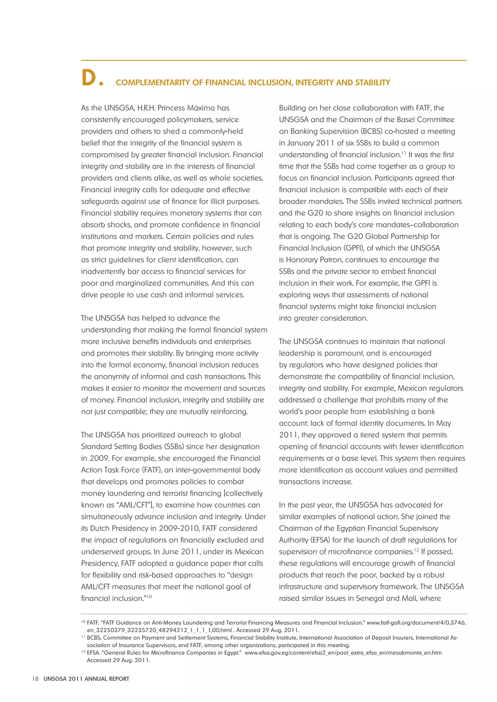 Complementarity of Financial Inclusion, Integrity and Stability D . 
As the UNSGSA, H.R.H. Princess Máxima has 
consistently encouraged policymakers, service 
providers and others to shed a commonly-held 
belief that the integrity of the financial system is 
compromised by greater financial inclusion. Financial 
integrity and stability are in the interests of financial 
providers and clients alike, as well as whole societies. 
Financial integrity calls for adequate and effective 
safeguards against use of finance for illicit purposes. 
Financial stability requires monetary systems that can 
absorb shocks, and promote confidence in financial 
institutions and markets. Certain policies and rules 
that promote integrity and stability, however, such 
as strict guidelines for client identification, can 
inadvertently bar access to financial services for 
poor and marginalized communities. And this can 
drive people to use cash and informal services. 
The UNSGSA has helped to advance the 
understanding that making the formal financial system 
more inclusive benefits individuals and enterprises 
and promotes their stability. By bringing more activity 
into the formal economy, financial inclusion reduces 
the anonymity of informal and cash transactions. This 
makes it easier to monitor the movement and sources 
of money. Financial inclusion, integrity and stability are 
not just compatible; they are mutually reinforcing. 
The UNSGSA has prioritized outreach to global 
Standard Setting Bodies (SSBs) since her designation 
in 2009. For example, she encouraged the Financial 
Action Task Force (FATF), an inter-governmental body 
that develops and promotes policies to combat 
money laundering and terrorist financing [collectively 
known as “AML/CFT”], to examine how countries can 
simultaneously advance inclusion and integrity. Under 
its Dutch Presidency in 2009-2010, FATF considered 
the impact of regulations on financially excluded and 
underserved groups. In June 2011, under its Mexican 
Presidency, FATF adopted a guidance paper that calls 
for flexibility and risk-based approaches to “design 
AML/CFT measures that meet the national goal of 
financial inclusion.”10 
Building on her close collaboration with FATF, the 
UNSGSA and the Chairman of the Basel Committee 
on Banking Supervision (BCBS) co-hosted a meeting 
in January 2011 of six SSBs to build a common 
understanding of financial inclusion.11 It was the first 
time that the SSBs had come together as a group to 
focus on financial inclusion. Participants agreed that 
financial inclusion is compatible with each of their 
broader mandates. The SSBs invited technical partners 
and the G20 to share insights on financial inclusion 
relating to each body’s core mandates–collaboration 
that is ongoing. The G20 Global Partnership for 
Financial Inclusion (GPFI), of which the UNSGSA 
is Honorary Patron, continues to encourage the 
SSBs and the private sector to embed financial 
inclusion in their work. For example, the GPFI is 
exploring ways that assessments of national 
financial systems might take financial inclusion 
into greater consideration. 
The UNSGSA continues to maintain that national 
leadership is paramount, and is encouraged 
by regulators who have designed policies that 
demonstrate the compatibility of financial inclusion, 
integrity and stability. For example, Mexican regulators 
addressed a challenge that prohibits many of the 
world’s poor people from establishing a bank 
account: lack of formal identity documents. In May 
2011, they approved a tiered system that permits 
opening of financial accounts with fewer identification 
requirements at a base level. This system then requires 
more identification as account values and permitted 
transactions increase. 
In the past year, the UNSGSA has advocated for 
similar examples of national action. She joined the 
Chairman of the Egyptian Financial Supervisory 
Authority (EFSA) for the launch of draft regulations for 
supervision of microfinance companies.12 If passed, 
these regulations will encourage growth of financial 
products that reach the poor, backed by a robust 
infrastructure and supervisory framework. The UNSGSA 
raised similar issues in Senegal and Mali, where 
10 FATF. “FATF Guidance on Anti-Money Laundering and Terrorist Financing Measures and Financial Inclusion.” www.fatf-gafi.org/document/4/0,3746, 
en_32250379_32235720_48294212_1_1_1_1,00.html . Accessed 29 Aug. 2011. 
11 BCBS, Committee on Payment and Settlement Systems, Financial Stability Institute, International Association of Deposit Insurers, International As-sociation 
of Insurance Supervisors, and FATF, among other organizations, participated in this meeting. 
12 EFSA. “General Rules for Microfinance Companies in Egypt.” www.efsa.gov.eg/content/efsa2_en/pool_extra_efsa_en/mesakmonta_en.htm 
Accessed 29 Aug. 2011. 
18 UNSGSA 2011 ANNUAL REPORT 
 