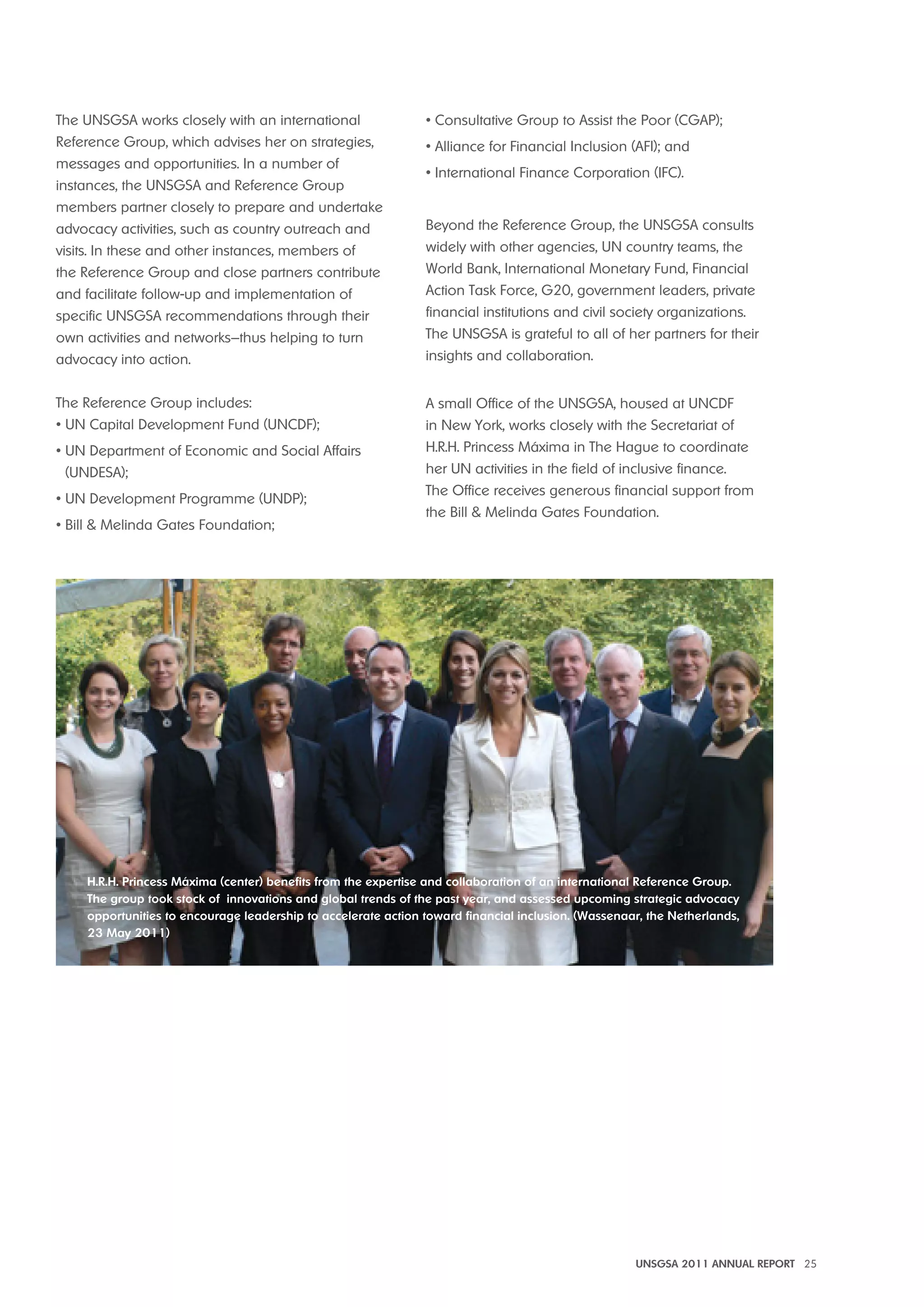 UNSGSA 2011 ANNUAL REPORT 25 
The UNSGSA works closely with an international 
Reference Group, which advises her on strategies, 
messages and opportunities. In a number of 
instances, the UNSGSA and Reference Group 
members partner closely to prepare and undertake 
advocacy activities, such as country outreach and 
visits. In these and other instances, members of 
the Reference Group and close partners contribute 
and facilitate follow-up and implementation of 
specific UNSGSA recommendations through their 
own activities and networks—thus helping to turn 
advocacy into action. 
The Reference Group includes: 
• UN Capital Development Fund (UNCDF); 
• UN Department of Economic and Social Affairs 
(UNDESA); 
• UN Development Programme (UNDP); 
• Bill & Melinda Gates Foundation; 
• Consultative Group to Assist the Poor (CGAP); 
• Alliance for Financial Inclusion (AFI); and 
• International Finance Corporation (IFC). 
Beyond the Reference Group, the UNSGSA consults 
widely with other agencies, UN country teams, the 
World Bank, International Monetary Fund, Financial 
Action Task Force, G20, government leaders, private 
financial institutions and civil society organizations. 
The UNSGSA is grateful to all of her partners for their 
insights and collaboration. 
A small Office of the UNSGSA, housed at UNCDF 
in New York, works closely with the Secretariat of 
H.R.H. Princess Máxima in The Hague to coordinate 
her UN activities in the field of inclusive finance. 
The Office receives generous financial support from 
the Bill & Melinda Gates Foundation. 
h.R.h. Princess máxima (center) benefits from the expertise and collaboration of an international Reference Group. 
The group took stock of innovations and global trends of the past year, and assessed upcoming strategic advocacy 
opportunities to encourage leadership to accelerate action toward financial inclusion. (Wassenaar, the Netherlands, 
23 may 2011) 
 