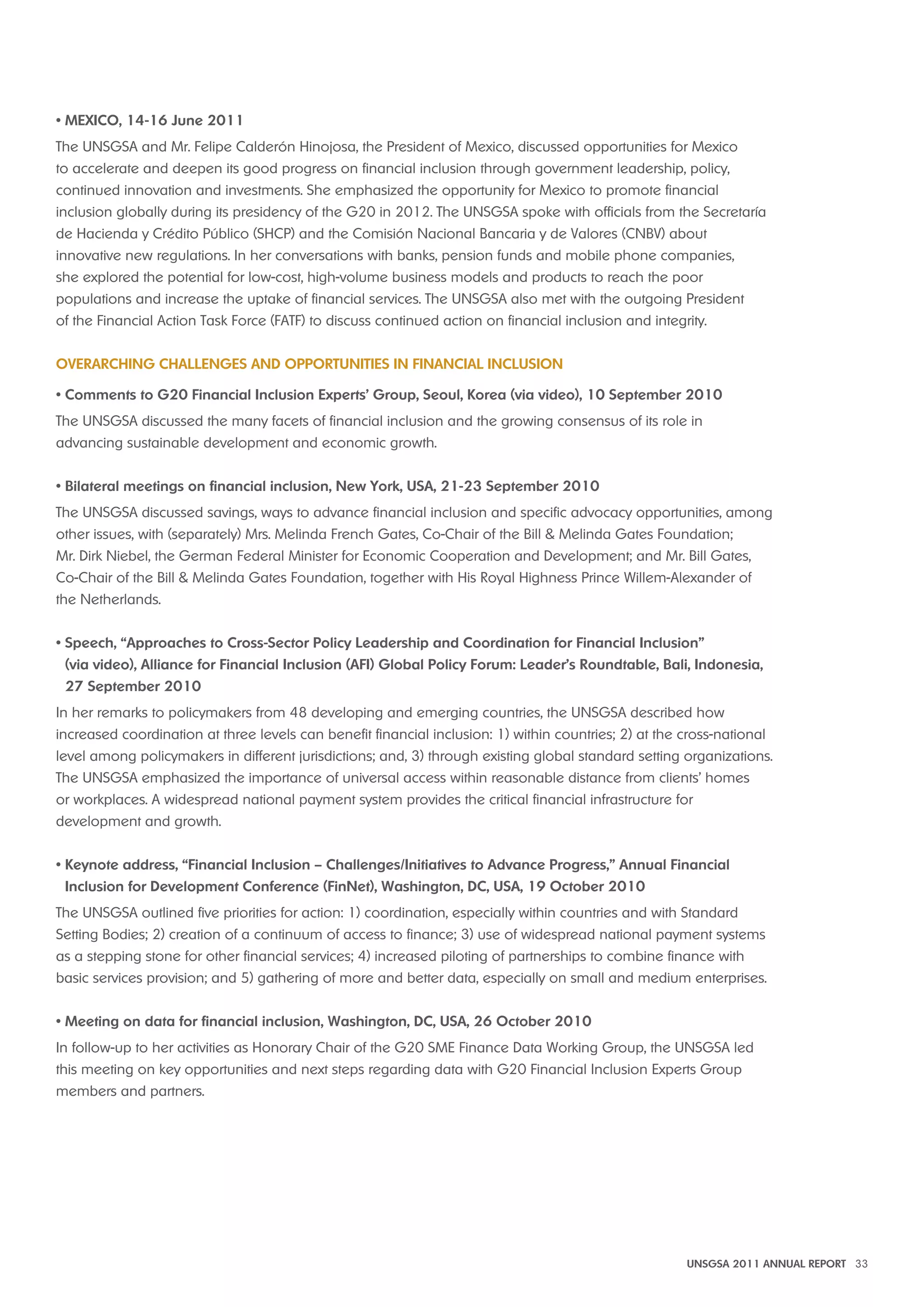 • MEXICO, 14-16 June 2011 
The UNSGSA and Mr. Felipe Calderón Hinojosa, the President of Mexico, discussed opportunities for Mexico 
to accelerate and deepen its good progress on financial inclusion through government leadership, policy, 
continued innovation and investments. She emphasized the opportunity for Mexico to promote financial 
inclusion globally during its presidency of the G20 in 2012. The UNSGSA spoke with officials from the Secretaría 
de Hacienda y Crédito Público (SHCP) and the Comisión Nacional Bancaria y de Valores (CNBV) about 
innovative new regulations. In her conversations with banks, pension funds and mobile phone companies, 
she explored the potential for low-cost, high-volume business models and products to reach the poor 
populations and increase the uptake of financial services. The UNSGSA also met with the outgoing President 
of the Financial Action Task Force (FATF) to discuss continued action on financial inclusion and integrity. 
Overarching Challenges and Opportunities in Financial Inclusion 
• Comments to G20 Financial Inclusion Experts’ Group, Seoul, Korea (via video), 10 September 2010 
The UNSGSA discussed the many facets of financial inclusion and the growing consensus of its role in 
advancing sustainable development and economic growth. 
• Bilateral meetings on financial inclusion, New York, USA, 21-23 September 2010 
The UNSGSA discussed savings, ways to advance financial inclusion and specific advocacy opportunities, among 
other issues, with (separately) Mrs. Melinda French Gates, Co-Chair of the Bill & Melinda Gates Foundation; 
Mr. Dirk Niebel, the German Federal Minister for Economic Cooperation and Development; and Mr. Bill Gates, 
Co-Chair of the Bill & Melinda Gates Foundation, together with His Royal Highness Prince Willem-Alexander of 
the Netherlands. 
• Speech, “Approaches to Cross-Sector Policy Leadership and Coordination for Financial Inclusion” 
(via video), Alliance for Financial Inclusion (AFI) Global Policy Forum: Leader’s Roundtable, Bali, Indonesia, 
27 September 2010 
In her remarks to policymakers from 48 developing and emerging countries, the UNSGSA described how 
increased coordination at three levels can benefit financial inclusion: 1) within countries; 2) at the cross-national 
level among policymakers in different jurisdictions; and, 3) through existing global standard setting organizations. 
The UNSGSA emphasized the importance of universal access within reasonable distance from clients’ homes 
or workplaces. A widespread national payment system provides the critical financial infrastructure for 
development and growth. 
• Keynote address, “Financial Inclusion – Challenges/Initiatives to Advance Progress,” Annual Financial 
Inclusion for Development Conference (FinNet), Washington, DC, USA, 19 October 2010 
The UNSGSA outlined five priorities for action: 1) coordination, especially within countries and with Standard 
Setting Bodies; 2) creation of a continuum of access to finance; 3) use of widespread national payment systems 
as a stepping stone for other financial services; 4) increased piloting of partnerships to combine finance with 
basic services provision; and 5) gathering of more and better data, especially on small and medium enterprises. 
• Meeting on data for financial inclusion, Washington, DC, USA, 26 October 2010 
In follow-up to her activities as Honorary Chair of the G20 SME Finance Data Working Group, the UNSGSA led 
this meeting on key opportunities and next steps regarding data with G20 Financial Inclusion Experts Group 
members and partners. 
UNSGSA 2011 ANNUAL REPORT 33 
 