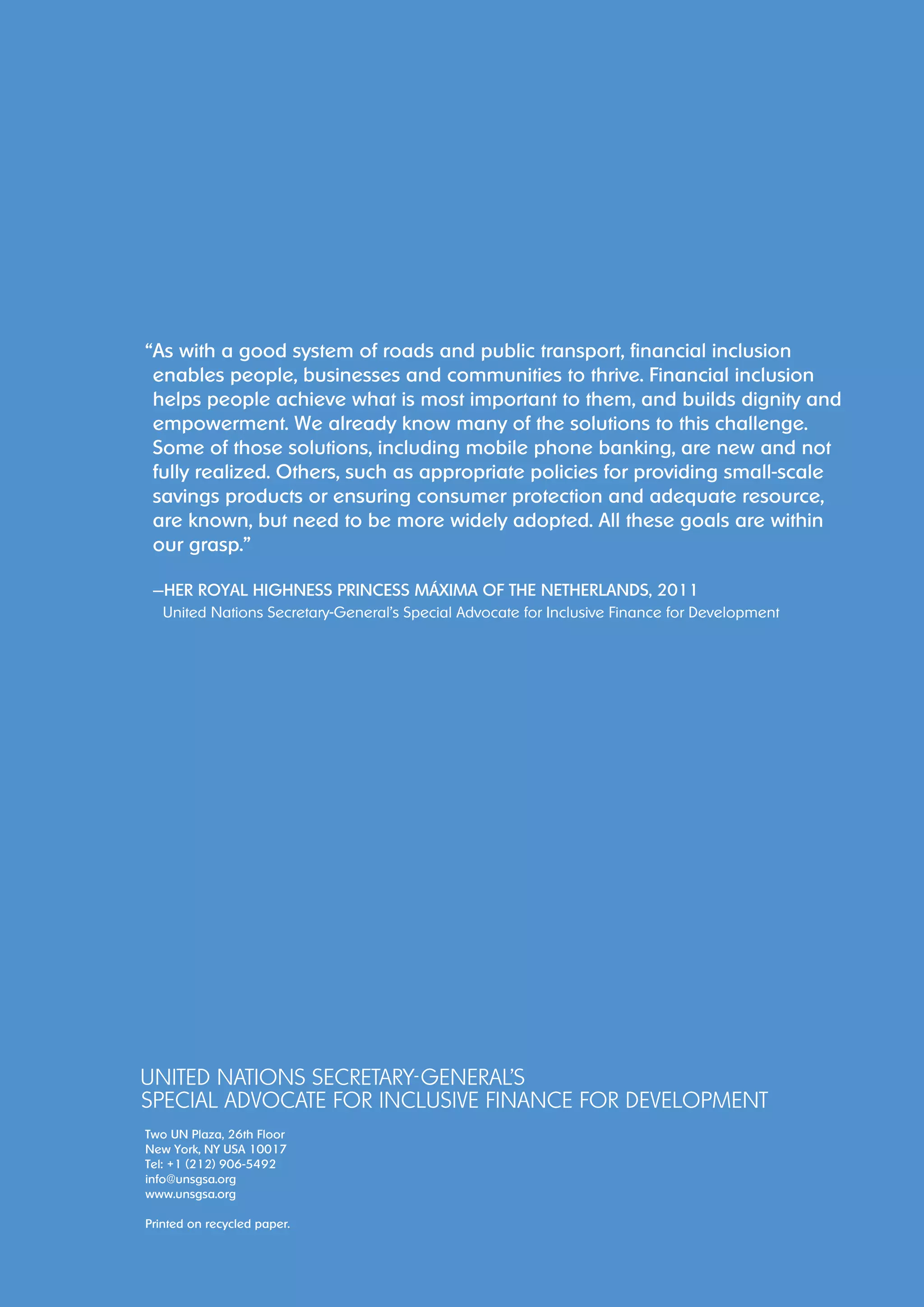“ As with a good system of roads and public transport, financial inclusion 
enables people, businesses and communities to thrive. Financial inclusion 
helps people achieve what is most important to them, and builds dignity and 
empowerment. We already know many of the solutions to this challenge. 
Some of those solutions, including mobile phone banking, are new and not 
fully realized. Others, such as appropriate policies for providing small-scale 
savings products or ensuring consumer protection and adequate resource, 
are known, but need to be more widely adopted. All these goals are within 
our grasp.” 
—Her Royal Highness Princess Máxima of the Netherlands, 2011 
United Nations Secretary-General’s Special Advocate for Inclusive Finance for Development 
Two UN Plaza, 26th Floor 
New York, NY USA 10017 
Tel: +1 (212) 906-5492 
info@unsgsa.org 
www.unsgsa.org 
Printed on recycled paper. 
