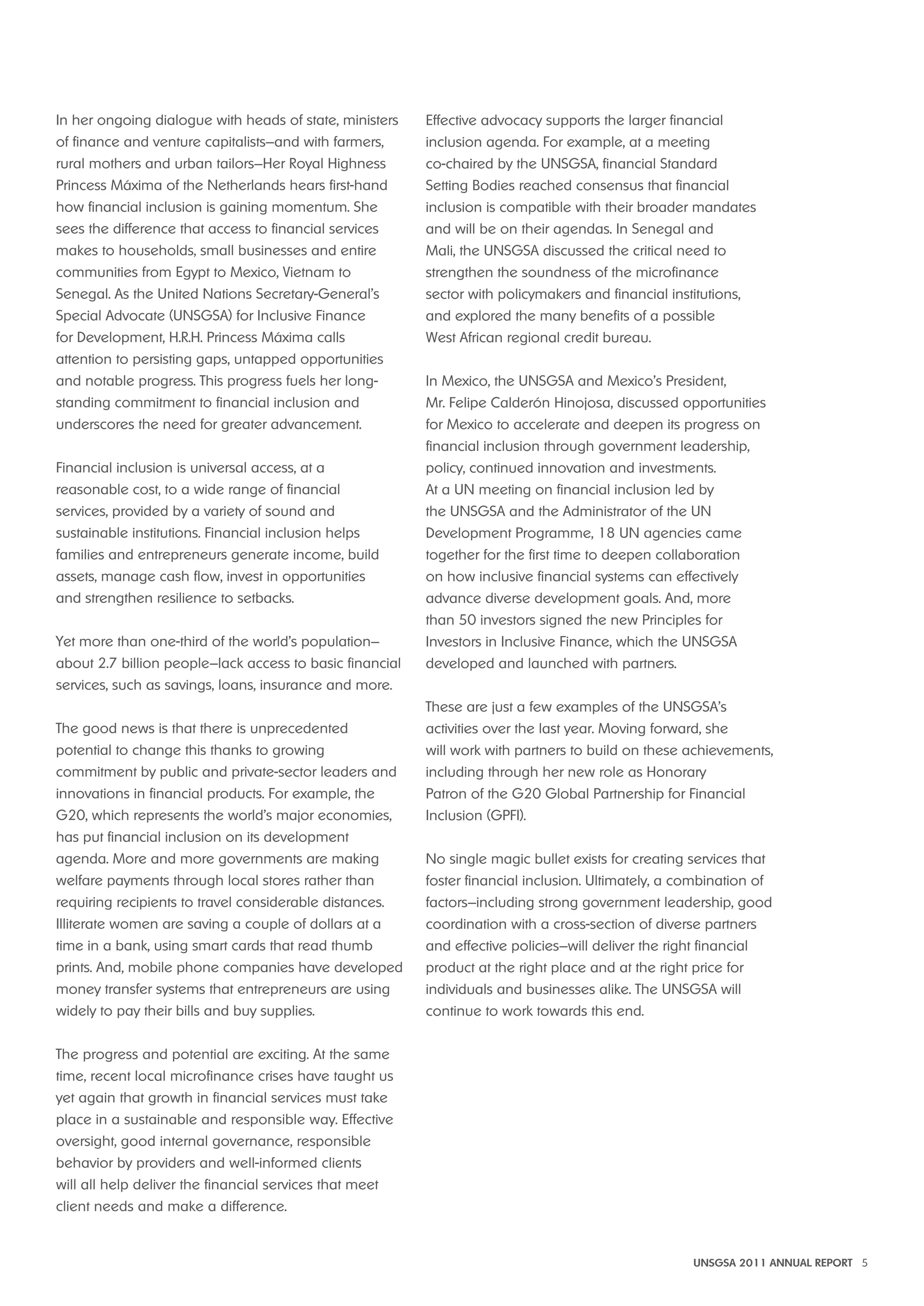 UNSGSA 2011 ANNUAL REPORT 5 
In her ongoing dialogue with heads of state, ministers 
of finance and venture capitalists—and with farmers, 
rural mothers and urban tailors—Her Royal Highness 
Princess Máxima of the Netherlands hears first-hand 
how financial inclusion is gaining momentum. She 
sees the difference that access to financial services 
makes to households, small businesses and entire 
communities from Egypt to Mexico, Vietnam to 
Senegal. As the United Nations Secretary-General’s 
Special Advocate (UNSGSA) for Inclusive Finance 
for Development, H.R.H. Princess Máxima calls 
attention to persisting gaps, untapped opportunities 
and notable progress. This progress fuels her long-standing 
commitment to financial inclusion and 
underscores the need for greater advancement. 
Financial inclusion is universal access, at a 
reasonable cost, to a wide range of financial 
services, provided by a variety of sound and 
sustainable institutions. Financial inclusion helps 
families and entrepreneurs generate income, build 
assets, manage cash flow, invest in opportunities 
and strengthen resilience to setbacks. 
Yet more than one-third of the world’s population— 
about 2.7 billion people—lack access to basic financial 
services, such as savings, loans, insurance and more. 
The good news is that there is unprecedented 
potential to change this thanks to growing 
commitment by public and private-sector leaders and 
innovations in financial products. For example, the 
G20, which represents the world’s major economies, 
has put financial inclusion on its development 
agenda. More and more governments are making 
welfare payments through local stores rather than 
requiring recipients to travel considerable distances. 
Illiterate women are saving a couple of dollars at a 
time in a bank, using smart cards that read thumb 
prints. And, mobile phone companies have developed 
money transfer systems that entrepreneurs are using 
widely to pay their bills and buy supplies. 
The progress and potential are exciting. At the same 
time, recent local microfinance crises have taught us 
yet again that growth in financial services must take 
place in a sustainable and responsible way. Effective 
oversight, good internal governance, responsible 
behavior by providers and well-informed clients 
will all help deliver the financial services that meet 
client needs and make a difference. 
Effective advocacy supports the larger financial 
inclusion agenda. For example, at a meeting 
co-chaired by the UNSGSA, financial Standard 
Setting Bodies reached consensus that financial 
inclusion is compatible with their broader mandates 
and will be on their agendas. In Senegal and 
Mali, the UNSGSA discussed the critical need to 
strengthen the soundness of the microfinance 
sector with policymakers and financial institutions, 
and explored the many benefits of a possible 
West African regional credit bureau. 
In Mexico, the UNSGSA and Mexico’s President, 
Mr. Felipe Calderón Hinojosa, discussed opportunities 
for Mexico to accelerate and deepen its progress on 
financial inclusion through government leadership, 
policy, continued innovation and investments. 
At a UN meeting on financial inclusion led by 
the UNSGSA and the Administrator of the UN 
Development Programme, 18 UN agencies came 
together for the first time to deepen collaboration 
on how inclusive financial systems can effectively 
advance diverse development goals. And, more 
than 50 investors signed the new Principles for 
Investors in Inclusive Finance, which the UNSGSA 
developed and launched with partners. 
These are just a few examples of the UNSGSA’s 
activities over the last year. Moving forward, she 
will work with partners to build on these achievements, 
including through her new role as Honorary 
Patron of the G20 Global Partnership for Financial 
Inclusion (GPFI). 
No single magic bullet exists for creating services that 
foster financial inclusion. Ultimately, a combination of 
factors—including strong government leadership, good 
coordination with a cross-section of diverse partners 
and effective policies—will deliver the right financial 
product at the right place and at the right price for 
individuals and businesses alike. The UNSGSA will 
continue to work towards this end. 
 