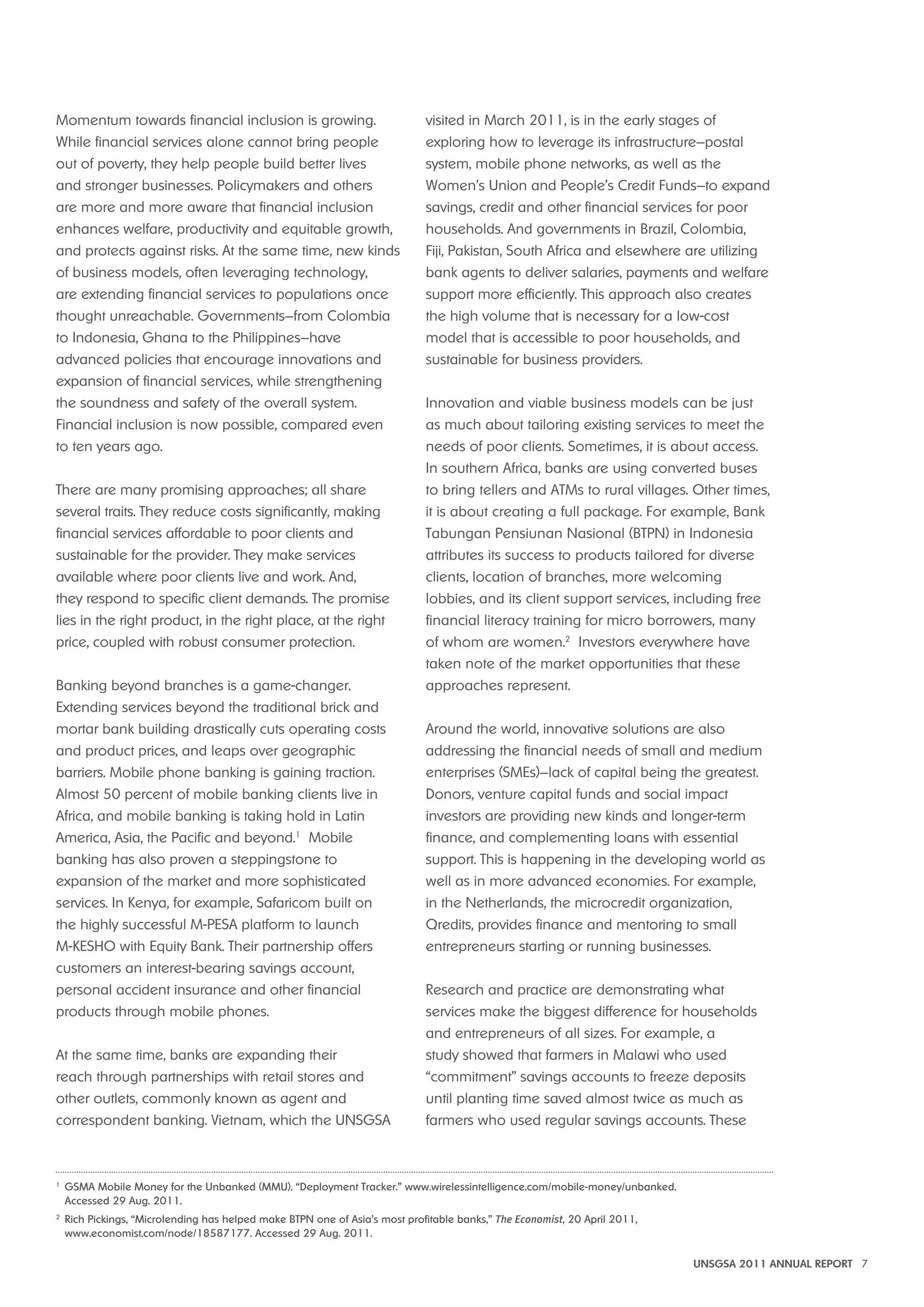 UNSGSA 2011 ANNUAL REPORT 7 
Momentum towards financial inclusion is growing. 
While financial services alone cannot bring people 
out of poverty, they help people build better lives 
and stronger businesses. Policymakers and others 
are more and more aware that financial inclusion 
enhances welfare, productivity and equitable growth, 
and protects against risks. At the same time, new kinds 
of business models, often leveraging technology, 
are extending financial services to populations once 
thought unreachable. Governments—from Colombia 
to Indonesia, Ghana to the Philippines—have 
advanced policies that encourage innovations and 
expansion of financial services, while strengthening 
the soundness and safety of the overall system. 
Financial inclusion is now possible, compared even 
to ten years ago. 
There are many promising approaches; all share 
several traits. They reduce costs significantly, making 
financial services affordable to poor clients and 
sustainable for the provider. They make services 
available where poor clients live and work. And, 
they respond to specific client demands. The promise 
lies in the right product, in the right place, at the right 
price, coupled with robust consumer protection. 
Banking beyond branches is a game-changer. 
Extending services beyond the traditional brick and 
mortar bank building drastically cuts operating costs 
and product prices, and leaps over geographic 
barriers. Mobile phone banking is gaining traction. 
Almost 50 percent of mobile banking clients live in 
Africa, and mobile banking is taking hold in Latin 
America, Asia, the Pacific and beyond.1 Mobile 
banking has also proven a steppingstone to 
expansion of the market and more sophisticated 
services. In Kenya, for example, Safaricom built on 
the highly successful M-PESA platform to launch 
M-KESHO with Equity Bank. Their partnership offers 
customers an interest-bearing savings account, 
personal accident insurance and other financial 
products through mobile phones. 
At the same time, banks are expanding their 
reach through partnerships with retail stores and 
other outlets, commonly known as agent and 
correspondent banking. Vietnam, which the UNSGSA 
visited in March 2011, is in the early stages of 
exploring how to leverage its infrastructure—postal 
system, mobile phone networks, as well as the 
Women’s Union and People’s Credit Funds—to expand 
savings, credit and other financial services for poor 
households. And governments in Brazil, Colombia, 
Fiji, Pakistan, South Africa and elsewhere are utilizing 
bank agents to deliver salaries, payments and welfare 
support more efficiently. This approach also creates 
the high volume that is necessary for a low-cost 
model that is accessible to poor households, and 
sustainable for business providers. 
Innovation and viable business models can be just 
as much about tailoring existing services to meet the 
needs of poor clients. Sometimes, it is about access. 
In southern Africa, banks are using converted buses 
to bring tellers and ATMs to rural villages. Other times, 
it is about creating a full package. For example, Bank 
Tabungan Pensiunan Nasional (BTPN) in Indonesia 
attributes its success to products tailored for diverse 
clients, location of branches, more welcoming 
lobbies, and its client support services, including free 
financial literacy training for micro borrowers, many 
of whom are women.2 Investors everywhere have 
taken note of the market opportunities that these 
approaches represent. 
Around the world, innovative solutions are also 
addressing the financial needs of small and medium 
enterprises (SMEs)—lack of capital being the greatest. 
Donors, venture capital funds and social impact 
investors are providing new kinds and longer-term 
finance, and complementing loans with essential 
support. This is happening in the developing world as 
well as in more advanced economies. For example, 
in the Netherlands, the microcredit organization, 
Qredits, provides finance and mentoring to small 
entrepreneurs starting or running businesses. 
Research and practice are demonstrating what 
services make the biggest difference for households 
and entrepreneurs of all sizes. For example, a 
study showed that farmers in Malawi who used 
“commitment” savings accounts to freeze deposits 
until planting time saved almost twice as much as 
farmers who used regular savings accounts. These 
1 GSMA Mobile Money for the Unbanked (MMU). “Deployment Tracker.” www.wirelessintelligence.com/mobile-money/unbanked. 
Accessed 29 Aug. 2011. 
2 Rich Pickings, “Microlending has helped make BTPN one of Asia’s most profitable banks,” The Economist, 20 April 2011, 
www.economist.com/node/18587177. Accessed 29 Aug. 2011. 
 