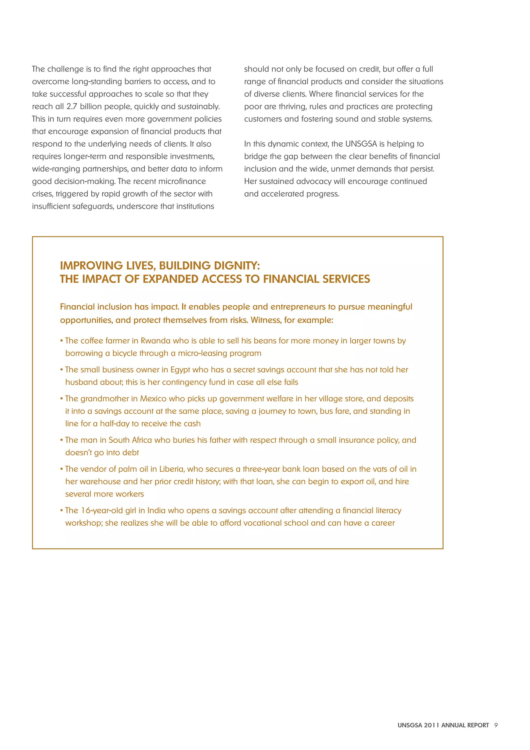 UNSGSA 2011 ANNUAL REPORT 9 
The challenge is to find the right approaches that 
overcome long-standing barriers to access, and to 
take successful approaches to scale so that they 
reach all 2.7 billion people, quickly and sustainably. 
This in turn requires even more government policies 
that encourage expansion of financial products that 
respond to the underlying needs of clients. It also 
requires longer-term and responsible investments, 
wide-ranging partnerships, and better data to inform 
good decision-making. The recent microfinance 
crises, triggered by rapid growth of the sector with 
insufficient safeguards, underscore that institutions 
should not only be focused on credit, but offer a full 
range of financial products and consider the situations 
of diverse clients. Where financial services for the 
poor are thriving, rules and practices are protecting 
customers and fostering sound and stable systems. 
In this dynamic context, the UNSGSA is helping to 
bridge the gap between the clear benefits of financial 
inclusion and the wide, unmet demands that persist. 
Her sustained advocacy will encourage continued 
and accelerated progress. 
imPROviNG LivES, BUiLdiNG diGNiTy: 
ThE imPACT OF ExPANdEd ACCESS TO FiNANCiAL SERviCES 
Financial inclusion has impact. It enables people and entrepreneurs to pursue meaningful 
opportunities, and protect themselves from risks. Witness, for example: 
• The coffee farmer in Rwanda who is able to sell his beans for more money in larger towns by 
borrowing a bicycle through a micro-leasing program 
• The small business owner in Egypt who has a secret savings account that she has not told her 
husband about; this is her contingency fund in case all else fails 
• The grandmother in Mexico who picks up government welfare in her village store, and deposits 
it into a savings account at the same place, saving a journey to town, bus fare, and standing in 
line for a half-day to receive the cash 
• The man in South Africa who buries his father with respect through a small insurance policy, and 
doesn’t go into debt 
• The vendor of palm oil in Liberia, who secures a three-year bank loan based on the vats of oil in 
her warehouse and her prior credit history; with that loan, she can begin to export oil, and hire 
several more workers 
• The 16-year-old girl in India who opens a savings account after attending a financial literacy 
workshop; she realizes she will be able to afford vocational school and can have a career 
 