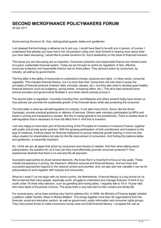 SECOND MICROFINANCE POLICYMAKERS FORUM
05 Apr 2011
Good evening Governor Dr. Aziz, distinguished guests, ladies and gentlemen.
I am pleased that technology is allowing me to join you. I would have liked to be with you in person, of course. I
understand that already you have had a rich conversation today and I look forward to hearing more about what
you have been discussing. I would like to praise Governor Dr. Aziz's leadership on the issue of financial inclusion.
The issues you are discussing are so important. Consumer protection and responsible finance are inherent parts
of a good, sustainable financial system. Today we are focused on action by regulators. In fact, effective
consumer protection and responsible finance rest on three pillars. They demand action by consumers, by
industry, as well as by governments.
The first pillar is the ability of consumers to understand choices, products and rights - in other words, consumer
capability. This includes financial literacy, but it is more than that. Consumers not only need to grasp the
principles of financial products (interest rates, principal, clauses, etc.), but they also need to develop good healthy
financial behavior (such as budgeting, saving habits, comparing offers, etc.). This all is best achieved when
service providers and governments facilitate it, and when clients actively pursue it.
The second pillar is regulation. Countries including Peru and Malaysia and others present today have shown us
how policies can promote the sustainable growth of the financial sector while also protecting the consumer.
The third pillar is what we call self-regulation by industry. It can take many forms. Some, like the Smart
Campaign, provide practical guidance on delivery of services. Others seek voluntary participation by MFIs and
banks in pricing and transparency reviews. But this is mainly geared to the practitioners. There is another level of
self-regulation that is necessary to have full effect from it. And that is investors.
I am very happy to have been part of the launching of the Principles for Investors in Inclusive Finance, together
with public and private sector partners. With the growing participation of both practitioners and investors to this
type of initiatives, it will be easier for financial institutions to pursue balanced growth bearing in mind not only
value creation for shareholders but also for the life improvement of consumers. And finding this balance ladies
and gentlemen, is extremely important.
So, I think we can all agree that action by consumers and industry is needed. And then when talking about
policymakers, the question for us is how can they most effectively promote consumer protection? Your
experiences illustrate that there is no one-size fits all approach.
Successful approaches do share several elements. We know that it is important to focus on key goals. These
include transparency in pricing, fair treatment, effective recourse and financial literacy. And we know that
successful approaches respond to the national context and priorities. And, we also see how valuable it can be for
policymakers to work together with industry and consumers.
What do I mean? Let me begin with my home country, the Netherlands. Financial literacy is a big priority for us.
We've learned that many people, especially youth, struggle to understand and manage finances. A third of our
youth under 18 show risky behavior, such as gambling and having debts. I regularly talk to 18 or 19 year olds
who have debts of thousands of euros. This gives them a very bad start to their careers and family life.
For several years, we've been working very hard to address this. In 2006, the Ministry of Finance legally initiated
a platform called 'CentiQ, Wiser in Money Matters'. This brings together more than 40 organizations from the
financial, social and education sectors, as well as government, public information and consumer rights groups.
They have joined forces to make consumers money wise and build financial literacy. I accepted the role as
1 / 3
 