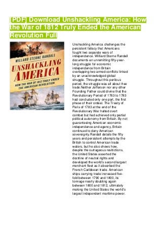 [PDF] Download Unshackling America: How
the War of 1812 Truly Ended the American
Revolution Full
Unshackling America challenges the
persistent fallacy that Americans
fought two separate wars of
independence. Williard Sterne Randall
documents an unremitting fifty-year-
long struggle for economic
independence from Britain
overlapping two armed conflicts linked
by an unacknowledged global
struggle. Throughout this perilous
period, the struggle was all about free
trade.Neither Jefferson nor any other
Founding Father could divine that the
Revolutionary Period of 1763 to 1783
had concluded only one part, the first
phase of their ordeal. The Treaty of
Paris of 1783 at the end of the
Revolutionary War halted overt
combat but had achieved only partial
political autonomy from Britain. By not
guaranteeing American economic
independence and agency, Britain
continued to deny American
sovereignty.Randall details the fifty
years and persistent attempts by the
British to control American trade
waters, but he also shows how,
despite the outrageous restrictions,
the United States asserted the
doctrine of neutral rights and
developed the world’s second largest
merchant fleet as it absorbed the
French Caribbean trade. American
ships carrying trade increased five-
fold between 1790 and 1800, its
tonnage nearly doubling again
between 1800 and 1812, ultimately
making the United States the world’s
largest independent maritime power.
 