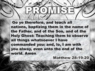 Go ye therefore, and teach all
nations, baptizing them in the name of
the Father, and of the Son, and of the
Holy Ghost: Teaching them to observe
all things whatsoever I have
commanded you: and, lo, I am with
you alway, even unto the end of the
world. Amen.
 