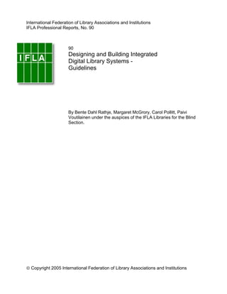 International Federation of Library Associations and Institutions
IFLA Professional Reports, No. 90



                      90
                      Designing and Building Integrated
                      Digital Library Systems -
                      Guidelines




                      By Bente Dahl Rathje, Margaret McGrory, Carol Pollitt, Paivi
                      Voutilainen under the auspices of the IFLA Libraries for the Blind
                      Section.




ã Copyright 2005 International Federation of Library Associations and Institutions
 