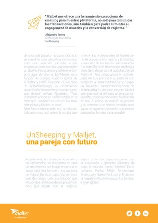3
“ Mailjet nos ofrece una herramienta excepcional de
emailing para nuestraz plataforma, no solo para comunicar
las transacciones, sino también para poder aumentar el
engagement de usuarios y la conversión de registros.  ”
Alejandro Torres
Director de Marketing
UnSheeping
de una sola plataforma para todo tipo
de email no solo simplifica el proceso,
sino que, además, permite a las
empresas crear correos que presenten
un diseño limpio, único y coherente con
la imagen de marca. En Mailjet, esta
función la cumple nuestro editor de
arrastrar y soltar, Passport. “En el caso
de ActiveCampaign, su herramienta
para diseñar newsletters dejaba mucho
que desear,” señala Alejandro. “Tras
comparar con otras herramientas en el
mercado, Passport es una de las más
completas y fáciles de usar.”
Otro factor importante era la relación
calidad-precio, así como la ayuda que
ofrecen los profesionales de Mailjet du-
rante la puesta en marcha y la claridad
y sencillez de las tarifas. Precisamente
fue este último el motivo que les llevó a
dejar de trabajar con el dúo Mailchimp/
Mandrill. “Nos preocupaba la comple-
jidad de sus precios y su historial con
respecto a Mandrill/MailChimp,” expli-
ca Alejandro. “Independientemente de
la modalidad o del plan elegido, Mailjet
siempre nos ha ofrecido un servicio ex-
celente, desde el onboarding hasta el día
de hoy. El precio en relación al servicio
y la atención que hemos recibido para
sacar el máximo provecho a nuestras
campañas ha sido incomparable.”
UnSheeping y Mailjet,
una pareja con futuro
Actualmente, la estrategia de emailing
de UnSheeping se encuentra en fase
de crecimiento, por lo que encontrar el
socio ideal era también una apuesta
de futuro. En este caso, no se trata
solo de trabajar con una solución que
responda a las necesidades presentes,
sino que escale con el negocio,
cuyos próximos objetivos pasan por
la expansión a grandes ciudades de
todo el mundo, como Madrid, París,
Londres, Roma, Milán, Amsterdam,
Shanghai y Nueva York, con el fin de ser
la herramienta preferida por los turistas
a nivel global.
es.mailjet.com
 