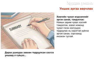 Хамгийн чухал мэдээллийг
эргэн санах, тэмдэглэх:
Номын зарим чухал хэсгийг
тэмдэглэх, эсвэл номонд
чухал гэсэн хэсгүүдээ
тодруулах нь хэрэгтэй зүйлээ
эргэж санах, сэргээхэд
ихээхэн тустай.
Дараа ушихдаа зөвхөн тодруулсан хэсгээ
уншаад л гүйцээ...
http://dlibrary.mn
 