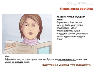 Хамгийн чухал үгүүдийг
хайх:
Зарим өгүүлбэр хэт урт,
нуршуу байх үед тухайн
өгүүлбэрийн утгыг
илэрхийлэхүйц чухал
үгнүүдийг сонгож уншсанаар
унших хурдаа нэмэгдүүлж
болно.
Жнь:
Африкийн халуун орны эр арслангууд бус харин эм арслангууд нь өлссөн
үедээ ан хийдэг ажээ.
Тодруулсаныг уншихад утга алдагдахгүй.
http://dlibrary.mn
 