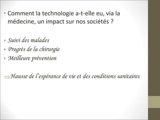 • Comment la technologie a-t-elle eu, via la
médecine, un impact sur nos sociétés ?
• Suivi des malades
• Progrès de la chirurgie
• Meilleure prévention
⇒Hausse de l’espérance de vie et des conditions sanitaires
 
