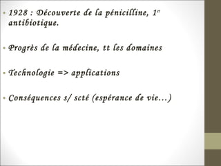 • 1928 : Découverte de la pénicilline, 1er
antibiotique.
• Progrès de la médecine, tt les domaines
• Technologie => applications
• Conséquences s/ scté (espérance de vie…)
 