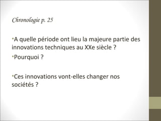 Chronologie p. 25
•A quelle période ont lieu la majeure partie des
innovations techniques au XXe siècle ?
•Pourquoi ?
•Ces innovations vont-elles changer nos
sociétés ?
 