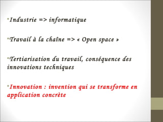 •Industrie => informatique
•Travail à la chaîne => « Open space »
•Tertiarisation du travail, conséquence des
innovations techniques
•Innovation : invention qui se transforme en
application concrète
 