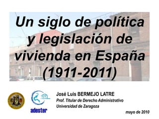 Un siglo de política y legislación de vivienda en España (1911-2011) José Luis BERMEJO LATRE Prof. Titular de Derecho Administrativo Universidad de Zaragoza mayo de 2010 