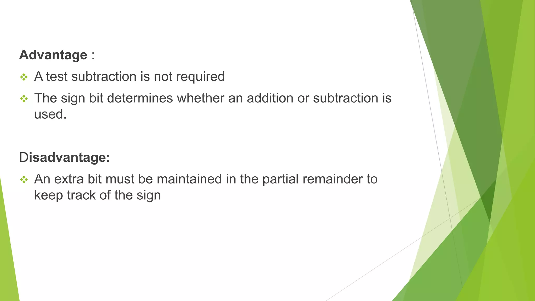 Advantage :  A test subtraction is not required  The sign bit determines whether an addition or subtraction is used. Disadvantage:  An extra bit must be maintained in the partial remainder to keep track of the sign 